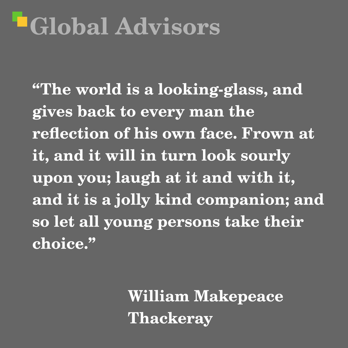 The world is a looking-glass, and gives back to every man the reflection of his own face. Frown at it, and it will in turn look sourly upon you; laugh at it and with it, and it is a jolly kind companion; and so let all young persons take their choice. - Quote: William Makepeace Thackeray - English novelist