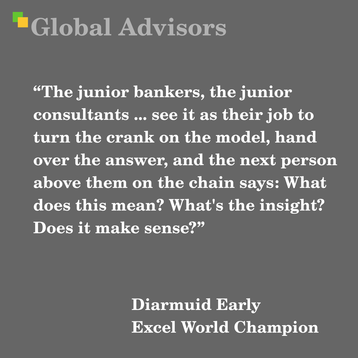 "The junior bankers, the junior consultants ... see it as their job to turn the crank on the model, hand over the answer, and the next person above them on the chain says: What does this mean? What's the insight? Does it make sense?" - Quote: Diarmuid Early