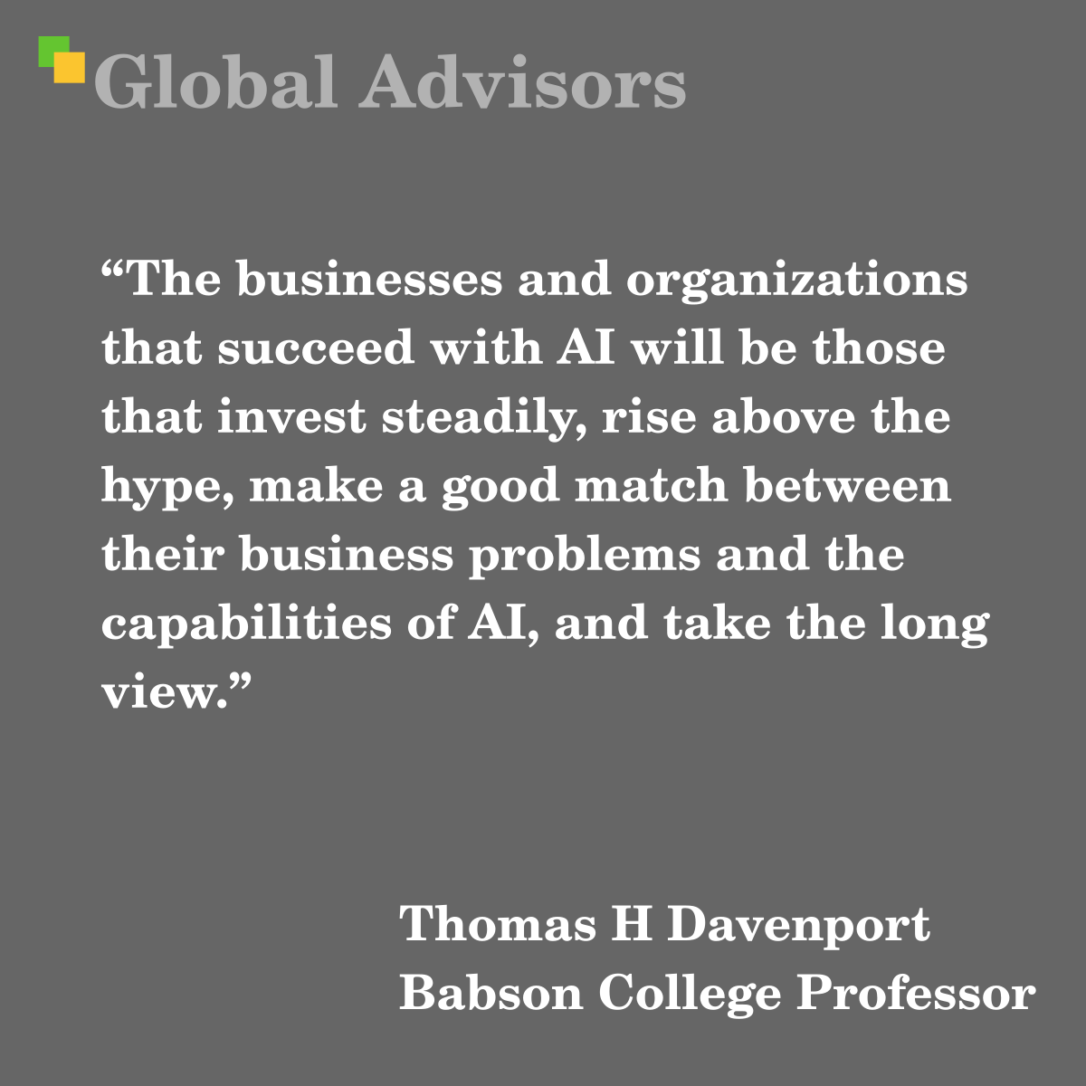 “The businesses and organizations that succeed with AI will be those that invest steadily, rise above the hype, make a good match between their business problems and the capabilities of AI, and take the long view.” - Quote: Thomas H Davenport