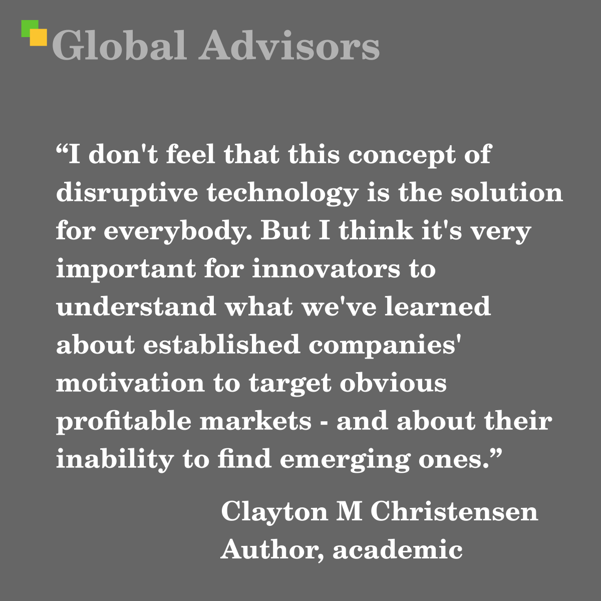 "I don't feel that this concept of disruptive technology is the solution for everybody. But I think it's very important for innovators to understand what we've learned about established companies' motivation to target obvious profitable markets - and about their inability to find emerging ones." - Quote: Clayton M Christensen