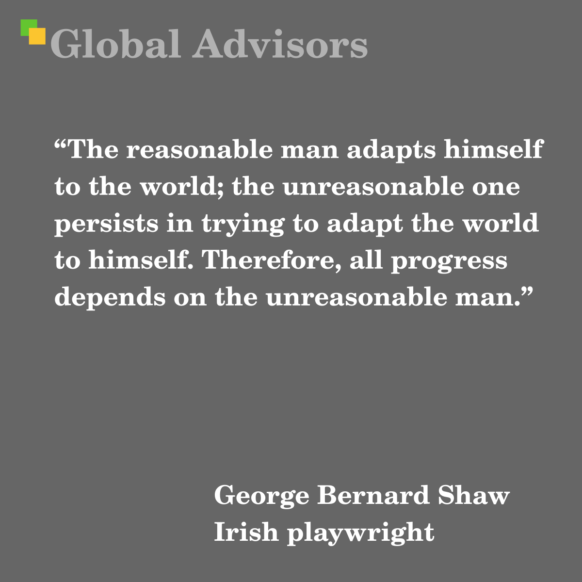 "The reasonable man adapts himself to the world; the unreasonable one persists in trying to adapt the world to himself. Therefore, all progress depends on the unreasonable man." - Quote: George Bernard Shaw