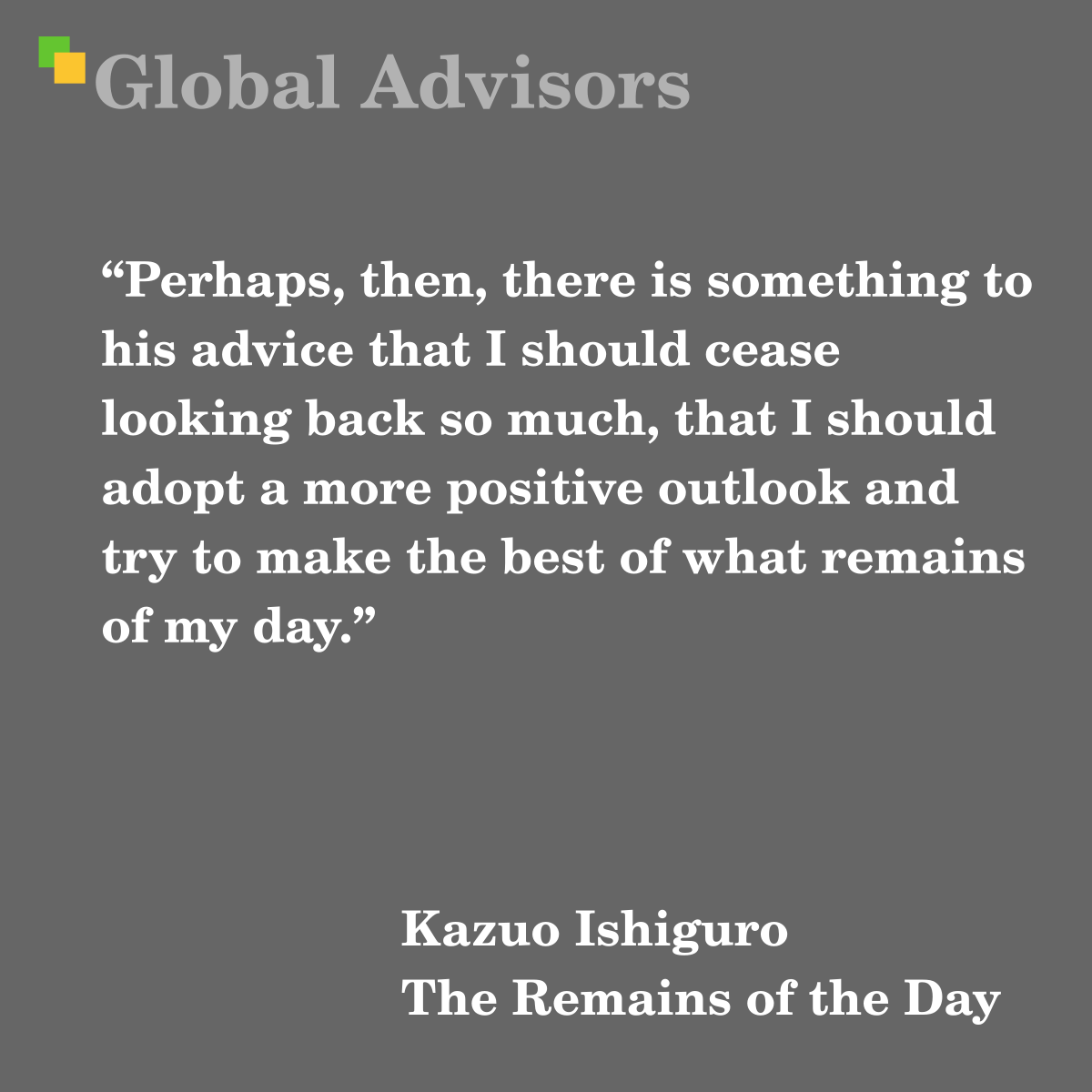 “Perhaps, then, there is something to his advice that I should cease looking back so much, that I should adopt a more positive outlook and try to make the best of what remains of my day.” - Quote: Kazuo Ishiguro