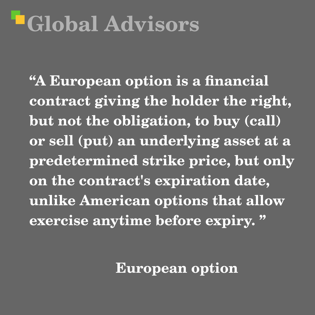 "A European option is a financial contract giving the holder the right, but not the obligation, to buy (call) or sell (put) an underlying asset at a predetermined strike price, but only on the contract's expiration date, unlike American options that allow exercise anytime before expiry. " - Term: European option