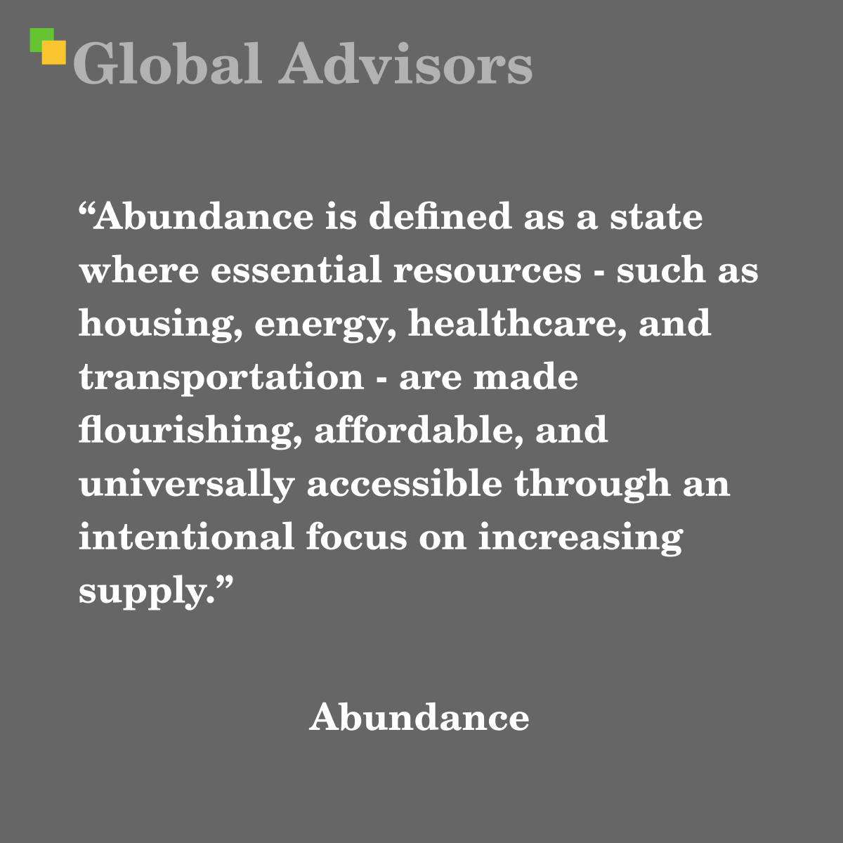 "Abundance is defined as a state where essential resources - such as housing, energy, healthcare, and transportation - are made flourishing, affordable, and universally accessible through an intentional focus on increasing supply." - Term: Abundance