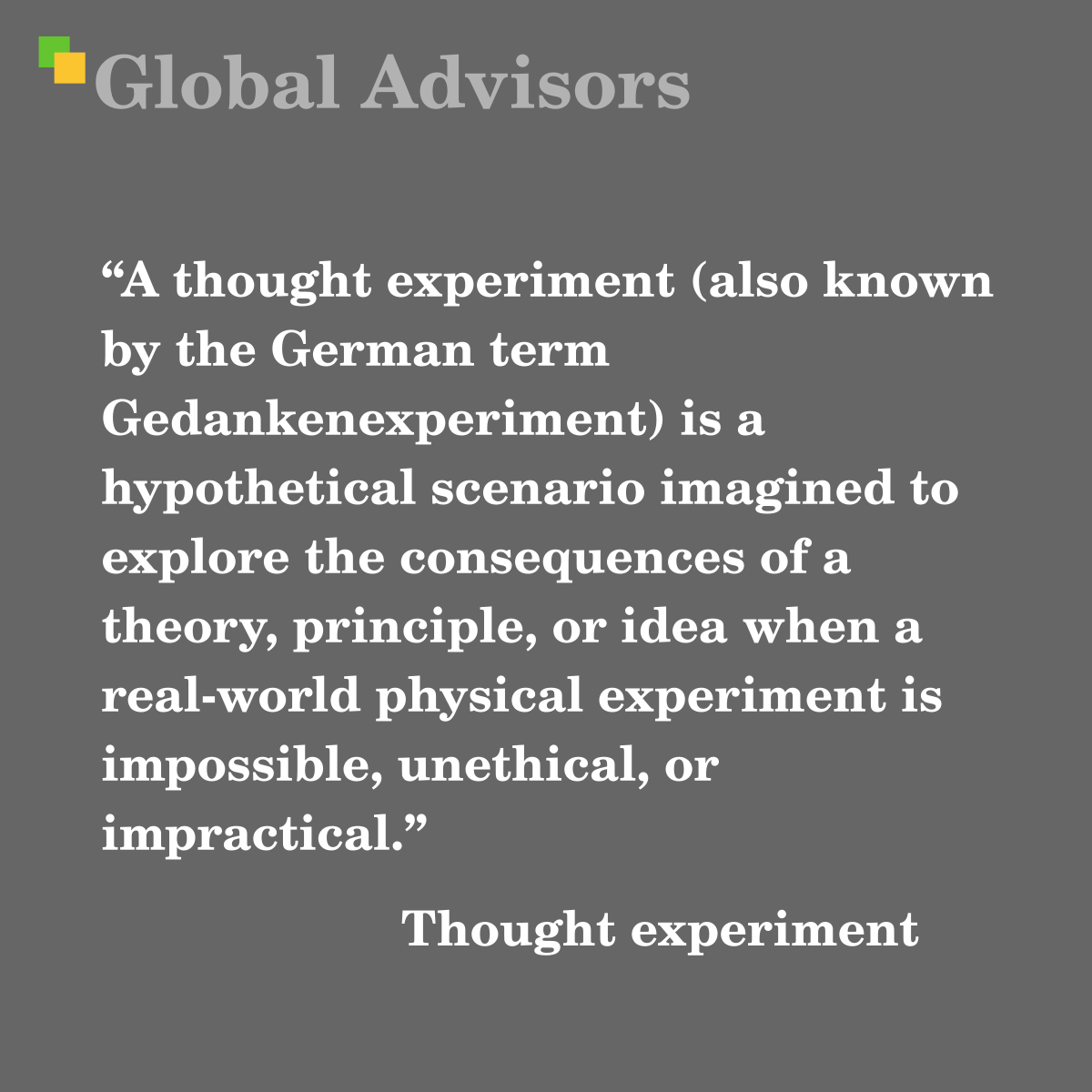 "A thought experiment (also known by the German term Gedankenexperiment) is a hypothetical scenario imagined to explore the consequences of a theory, principle, or idea when a real-world physical experiment is impossible, unethical, or impractical." - Term: Thought experiment