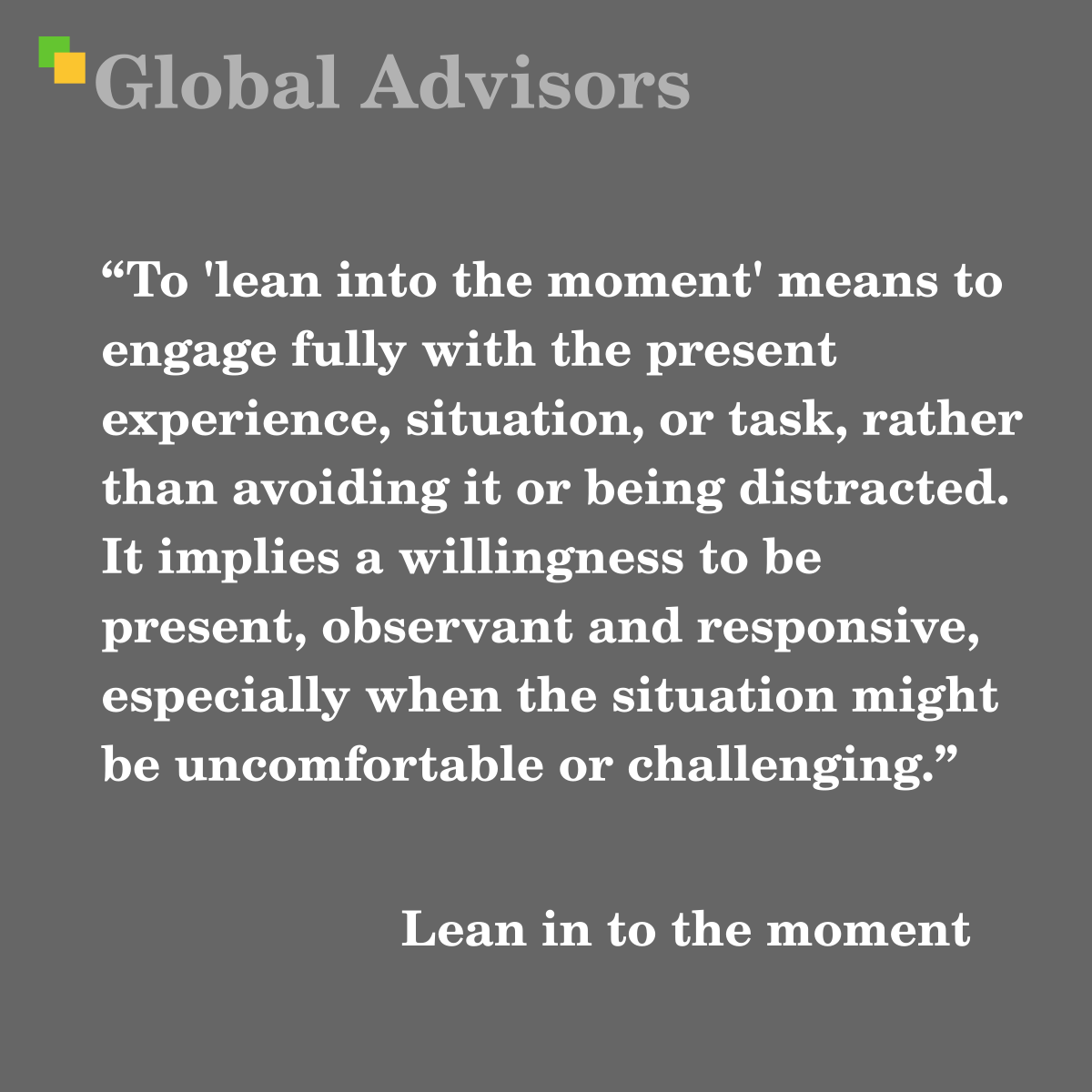 "To 'lean into the moment' means to engage fully with the present experience, situation, or task, rather than avoiding it or being distracted. It implies a willingness to be present, observant and responsive, especially when the situation might be uncomfortable or challenging." - Term: Lean in to the moment