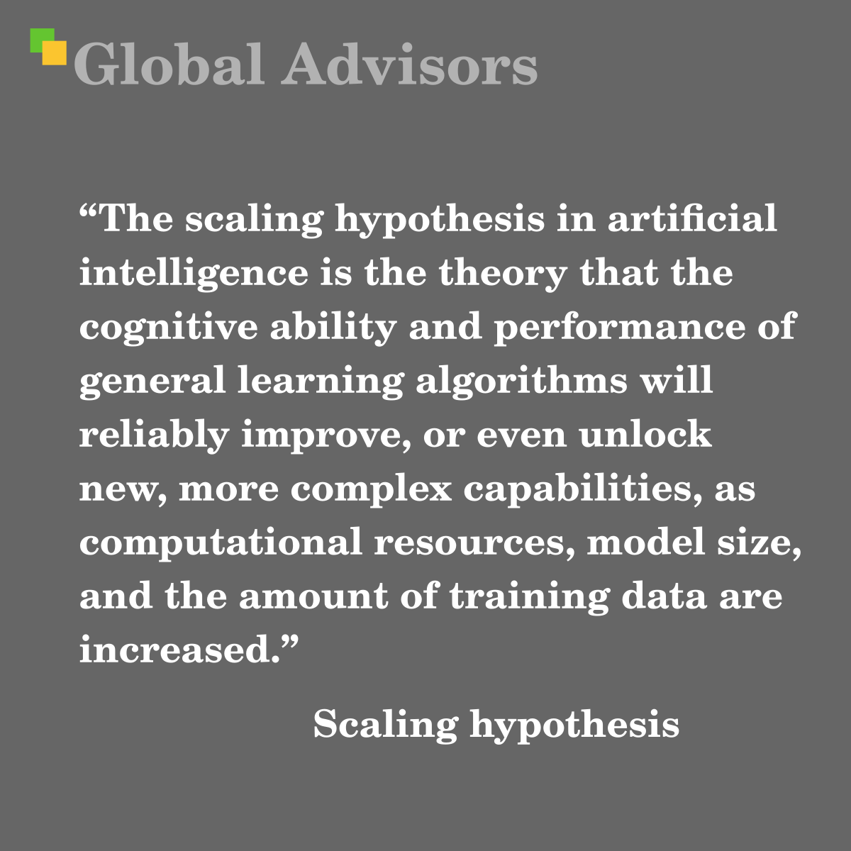 "The scaling hypothesis in artificial intelligence is the theory that the cognitive ability and performance of general learning algorithms will reliably improve, or even unlock new, more complex capabilities, as computational resources, model size, and the amount of training data are increased." - Term: Scaling hypothesis