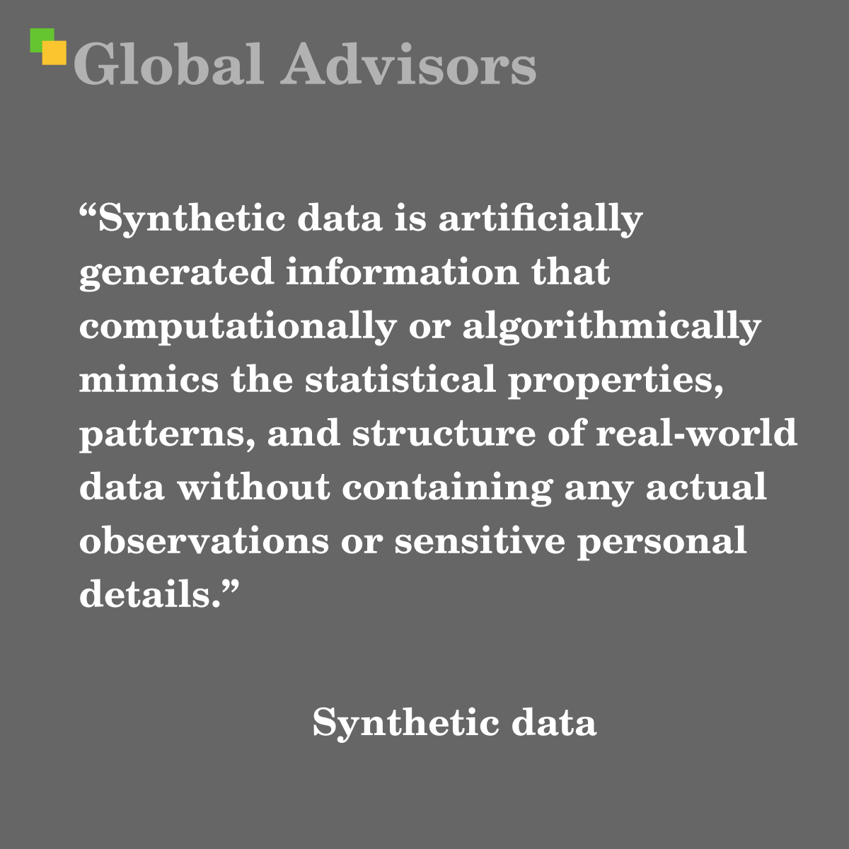 "Synthetic data is artificially generated information that computationally or algorithmically mimics the statistical properties, patterns, and structure of real-world data without containing any actual observations or sensitive personal details." - Term: Synthetic data