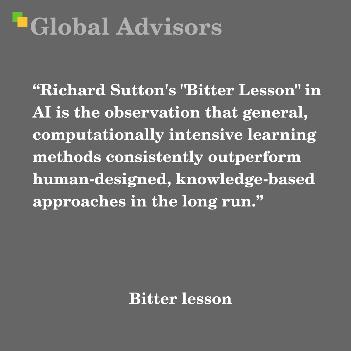 "Richard Sutton's "Bitter Lesson" in AI is the observation that general, computationally intensive learning methods consistently outperform human-designed, knowledge-based approaches in the long run." - Term: Bitter lesson