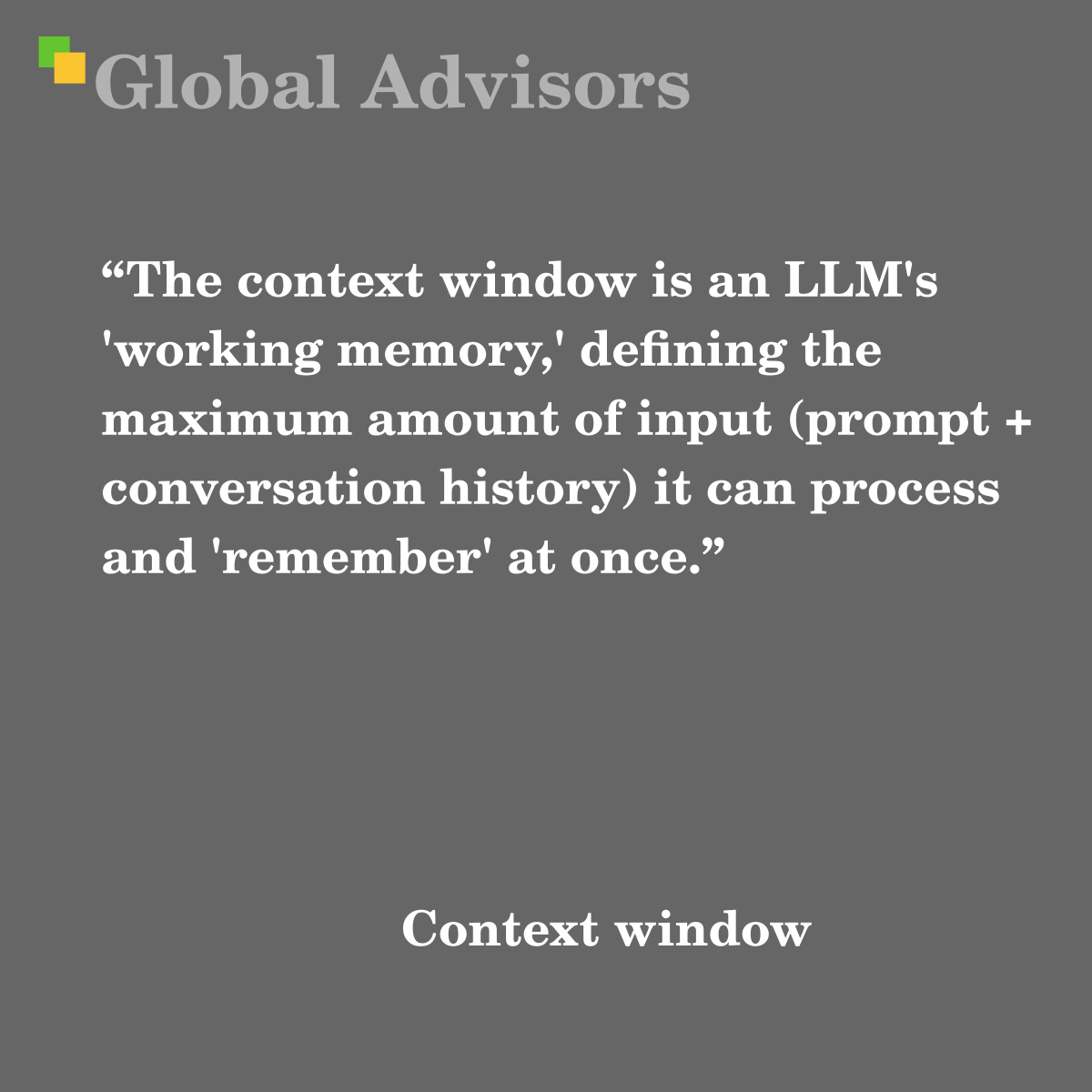 "The context window is an LLM's 'working memory,' defining the maximum amount of input (prompt + conversation history) it can process and 'remember' at once." - Term: Context window