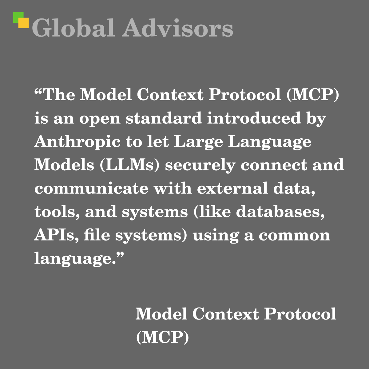 "The Model Context Protocol (MCP) is an open standard introduced by Anthropic to let Large Language Models (LLMs) securely connect and communicate with external data, tools, and systems (like databases, APIs, file systems) using a common language." - Term: Model Context Protocol (MCP)