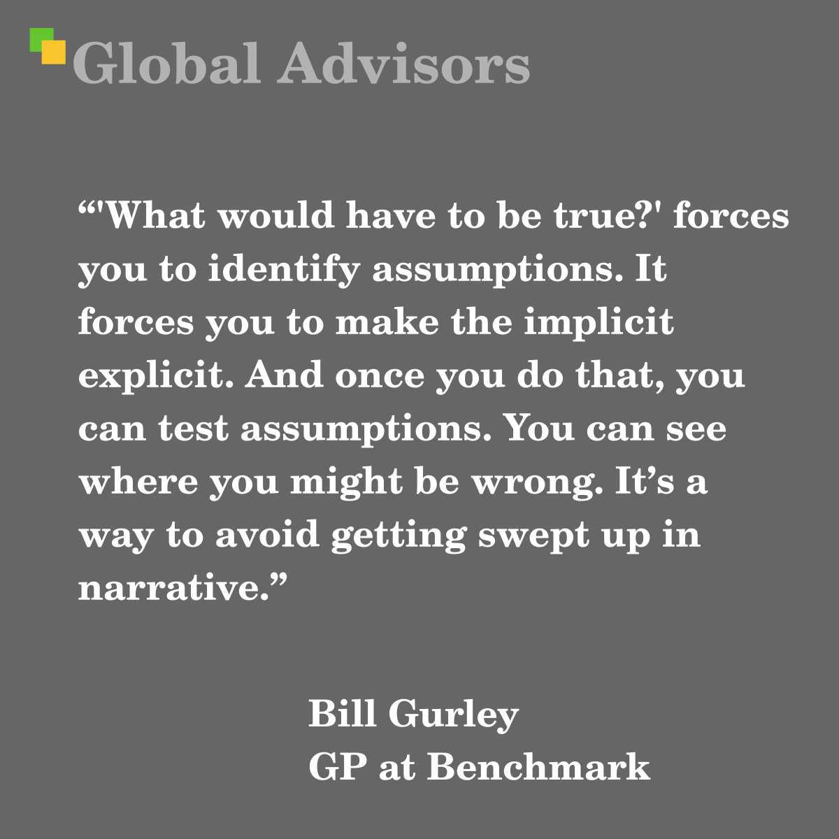 "'What would have to be true?' forces you to identify assumptions. It forces you to make the implicit explicit. And once you do that, you can test assumptions. You can see where you might be wrong. It’s a way to avoid getting swept up in narrative." - Quote: Bill Gurley