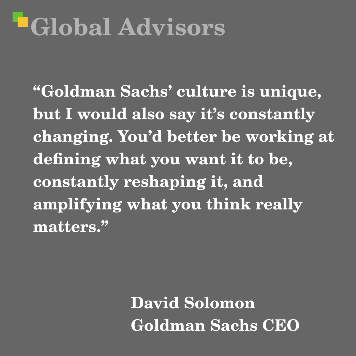 "Goldman Sachs’ culture is unique, but I would also say it’s constantly changing. You’d better be working at defining what you want it to be, constantly reshaping it, and amplifying what you think really matters." - Quote: David Solomon