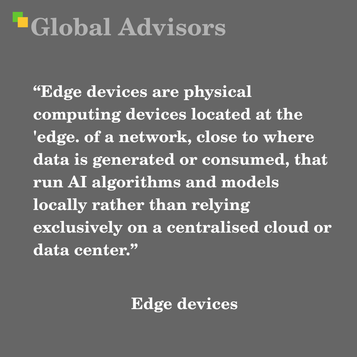 "Edge devices are physical computing devices located at the 'edge. of a network, close to where data is generated or consumed, that run AI algorithms and models locally rather than relying exclusively on a centralised cloud or data center." - Term: Edge devices
