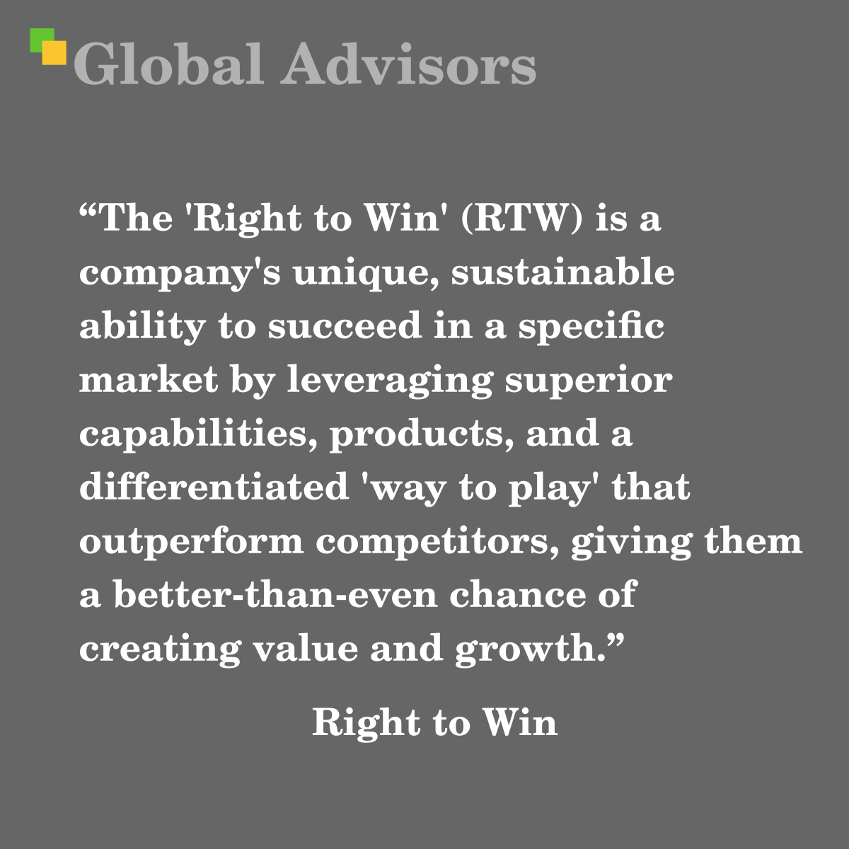 "The 'Right to Win' (RTW) is a company's unique, sustainable ability to succeed in a specific market by leveraging superior capabilities, products, and a differentiated 'way to play' that outperform competitors, giving them a better-than-even chance of creating value and growth." - Term: Right to Win