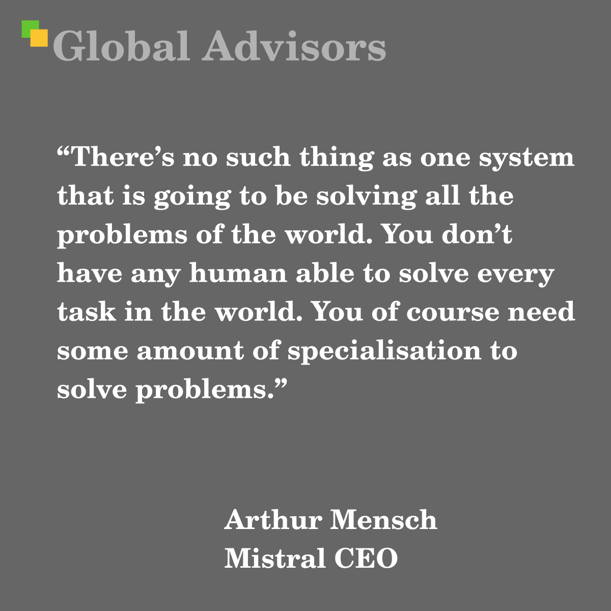 "There’s no such thing as one system that is going to be solving all the problems of the world. You don’t have any human able to solve every task in the world. You of course need some amount of specialisation to solve problems." - Quote: Arthur Mensch