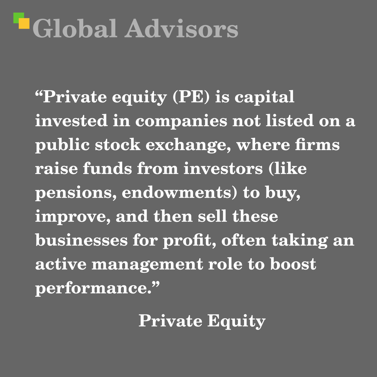 "Private equity (PE) is capital invested in companies not listed on a public stock exchange, where firms raise funds from investors (like pensions, endowments) to buy, improve, and then sell these businesses for profit, often taking an active management role to boost performance." - Term: Private Equity