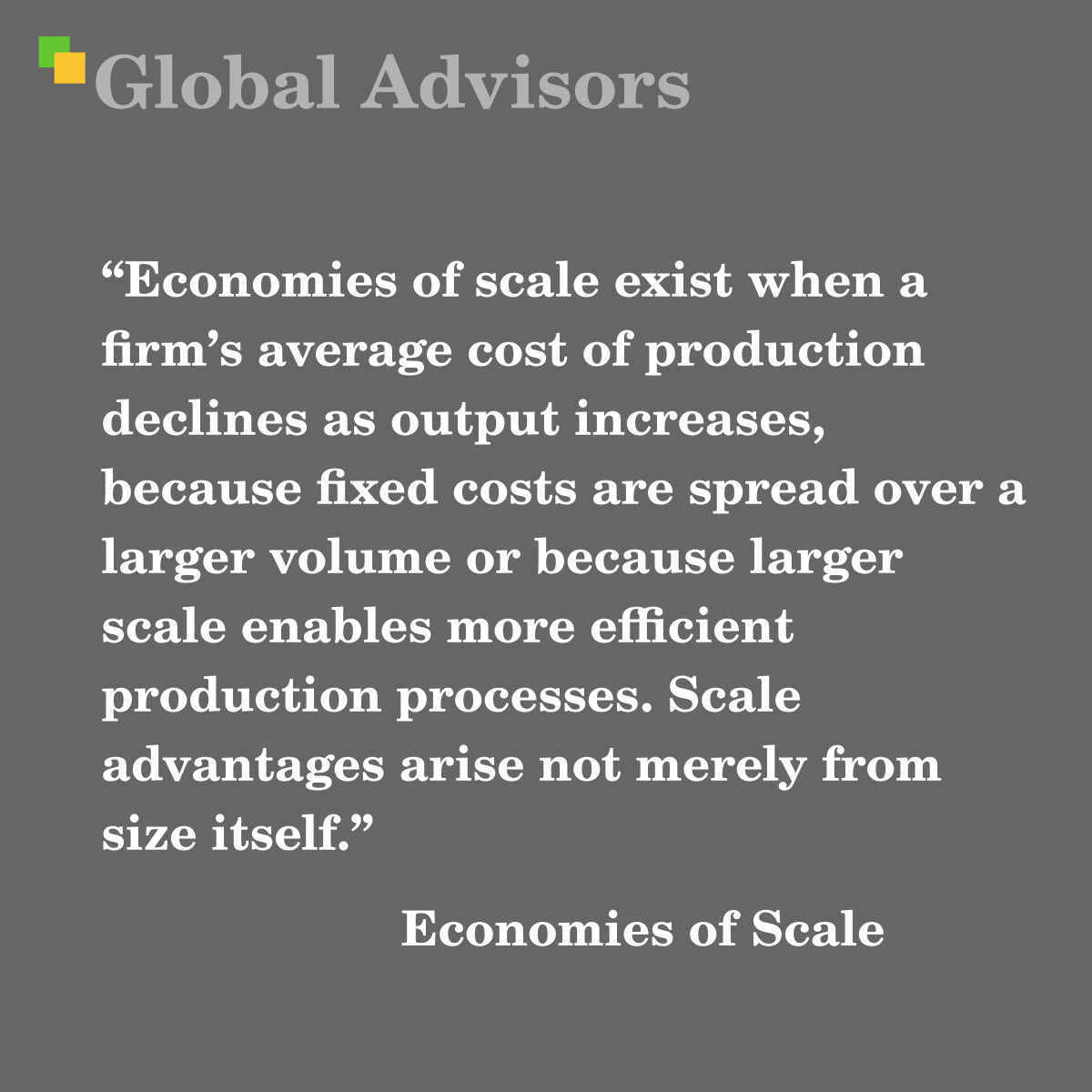 "Economies of scale exist when a firm’s average cost of production declines as output increases, because fixed costs are spread over a larger volume or because larger scale enables more efficient production processes. Scale advantages arise not merely from size itself." - Term: Economies of Scale