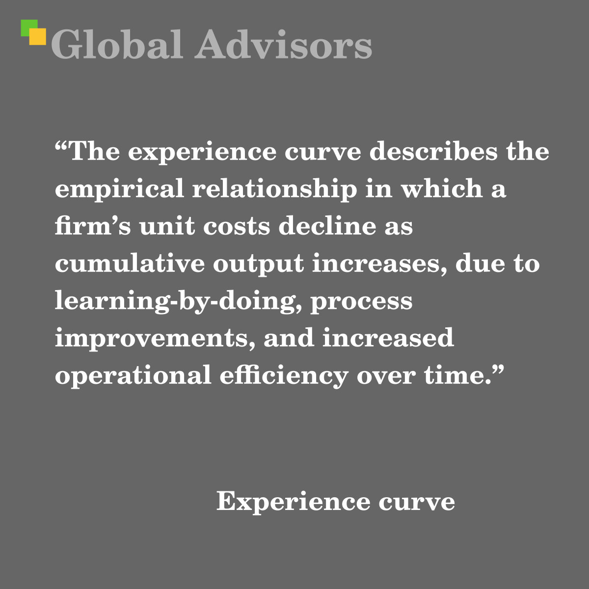 "The experience curve describes the empirical relationship in which a firm?s unit costs decline as cumulative output increases, due to learning-by-doing, process improvements, and increased operational efficiency over time." - Term: Experience curve