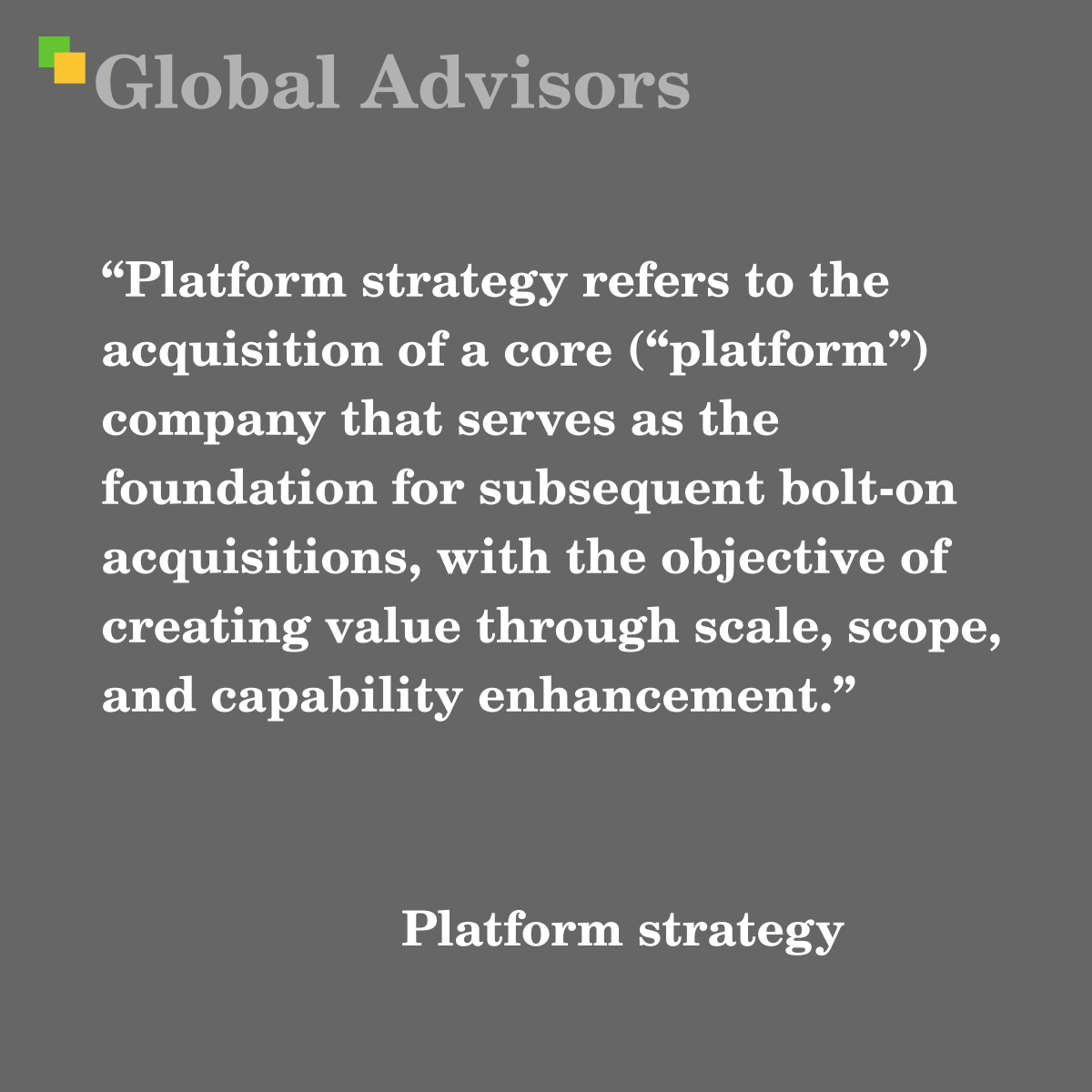 "Platform strategy refers to the acquisition of a core (“platform”) company that serves as the foundation for subsequent bolt-on acquisitions, with the objective of creating value through scale, scope, and capability enhancement." - Term: Platform strategy