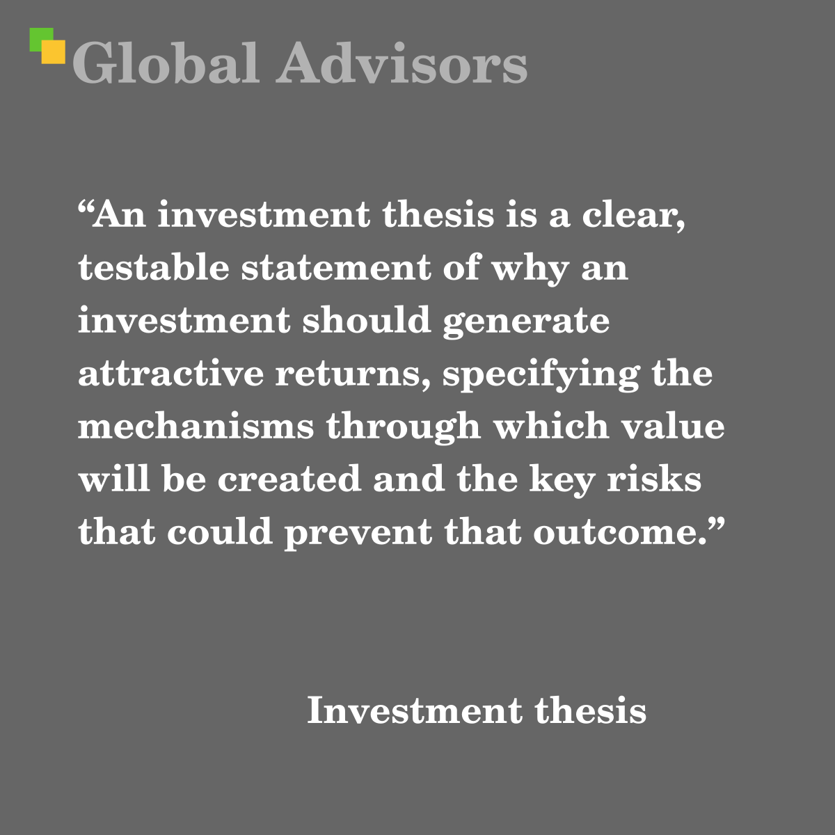 "An investment thesis is a clear, testable statement of why an investment should generate attractive returns, specifying the mechanisms through which value will be created and the key risks that could prevent that outcome." - Term: Investment thesis