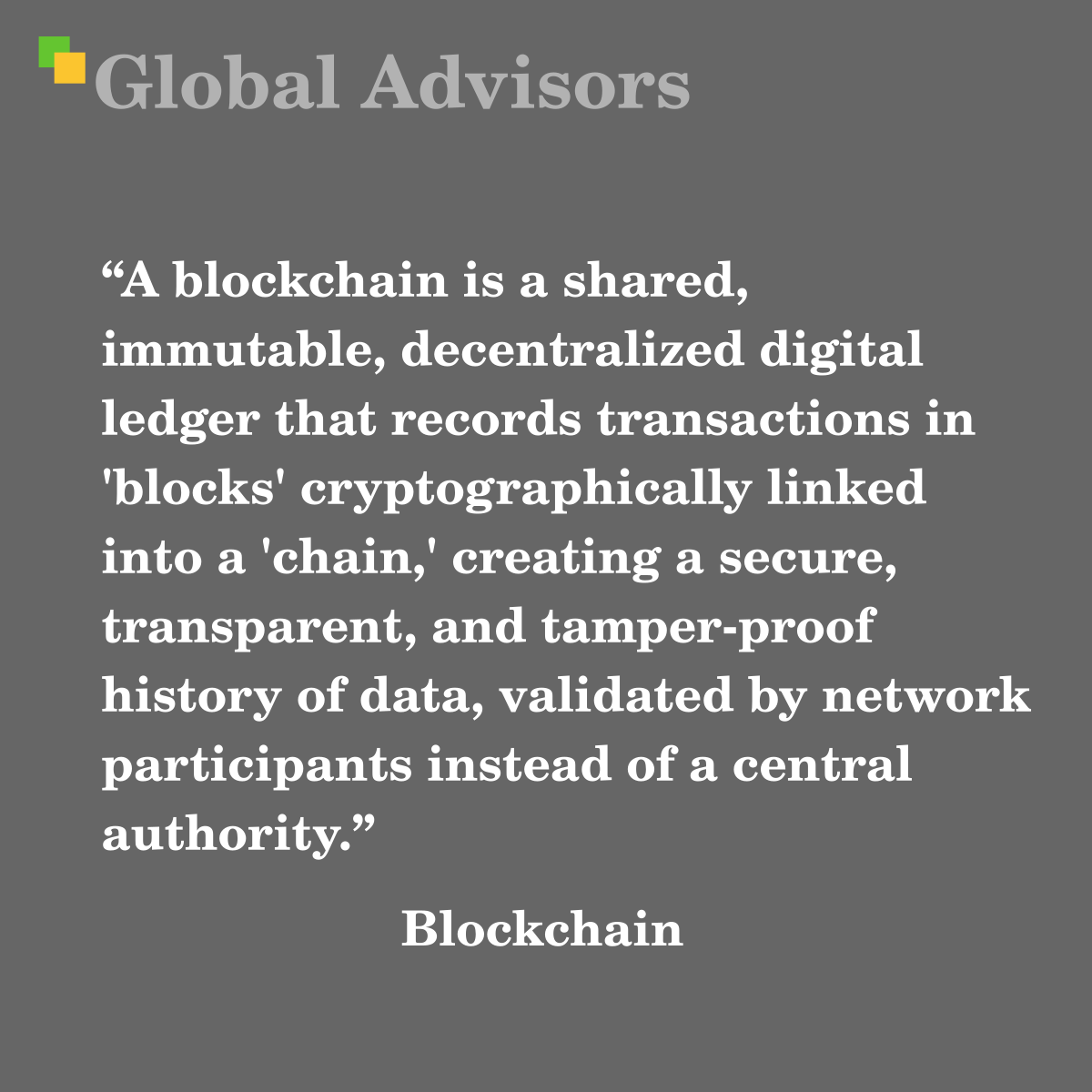 "A blockchain is a shared, immutable, decentralized digital ledger that records transactions in 'blocks' cryptographically linked into a 'chain,' creating a secure, transparent, and tamper-proof history of data, validated by network participants instead of a central authority." - Term: Blockchain
