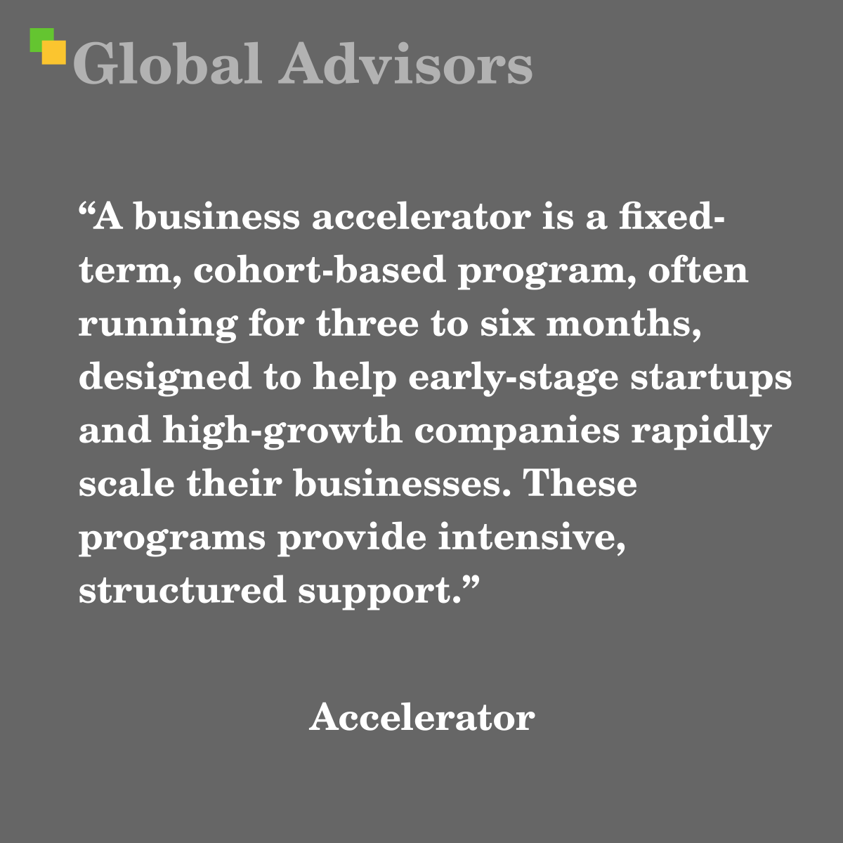 "A business accelerator is a fixed-term, cohort-based program, often running for three to six months, designed to help early-stage startups and high-growth companies rapidly scale their businesses. These programs provide intensive, structured support." - Term: Accelerator