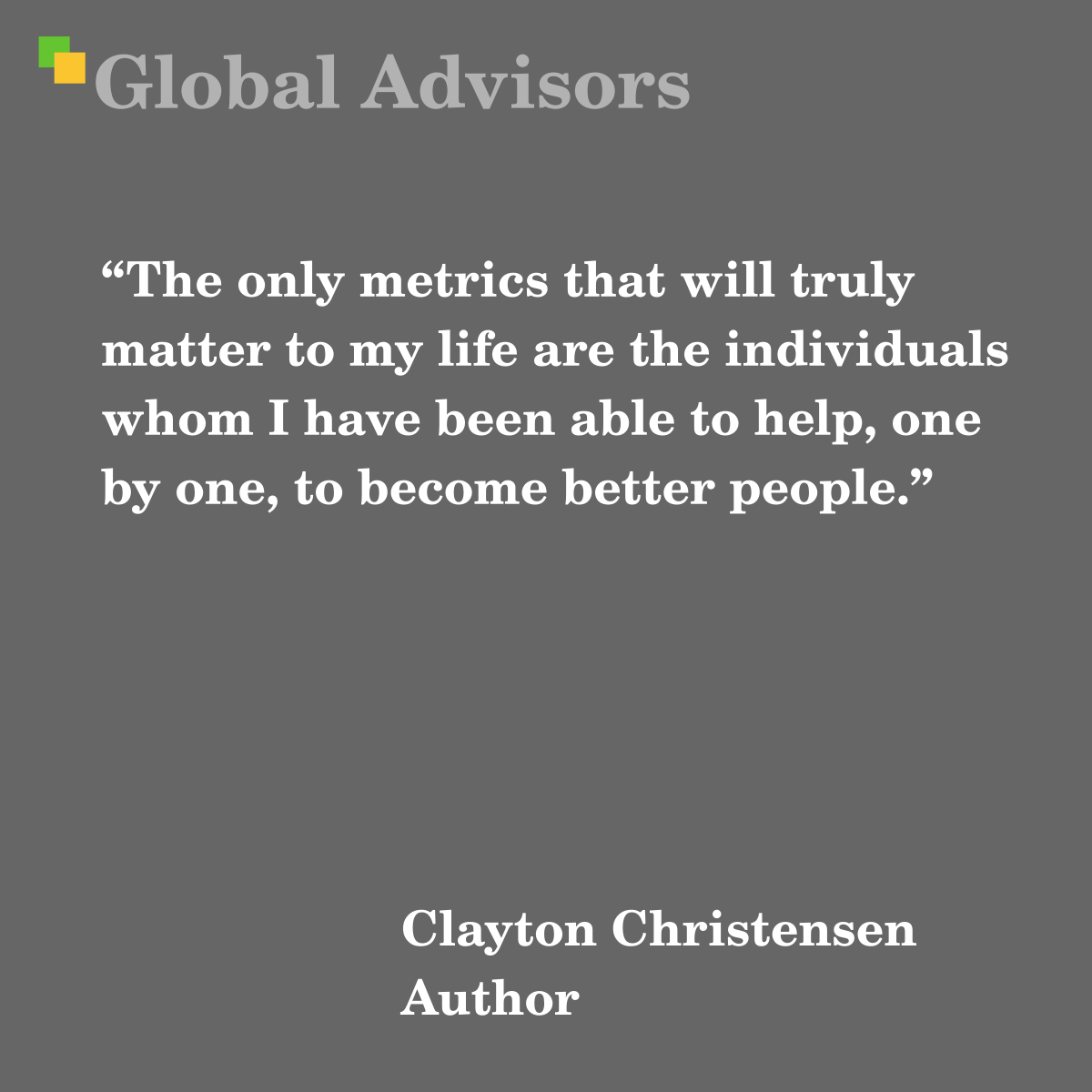 “The only metrics that will truly matter to my life are the individuals whom I have been able to help, one by one, to become better people.” - Quote: Clayton Christensen