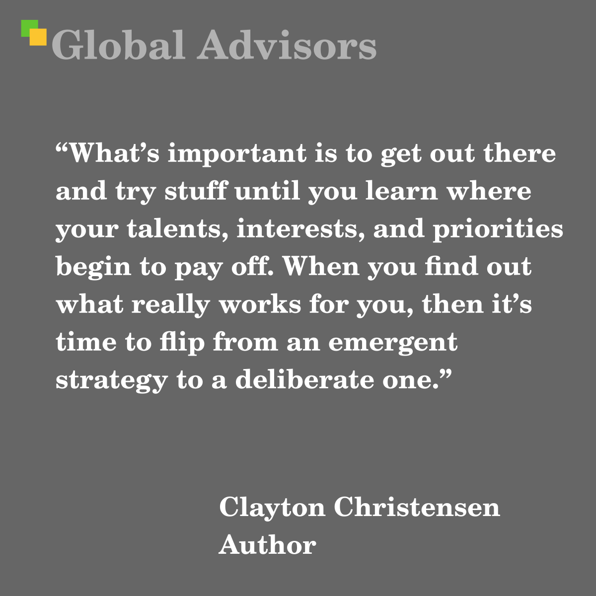 “What’s important is to get out there and try stuff until you learn where your talents, interests, and priorities begin to pay off. When you find out what really works for you, then it’s time to flip from an emergent strategy to a deliberate one.” - Quote: Clayton Christensen