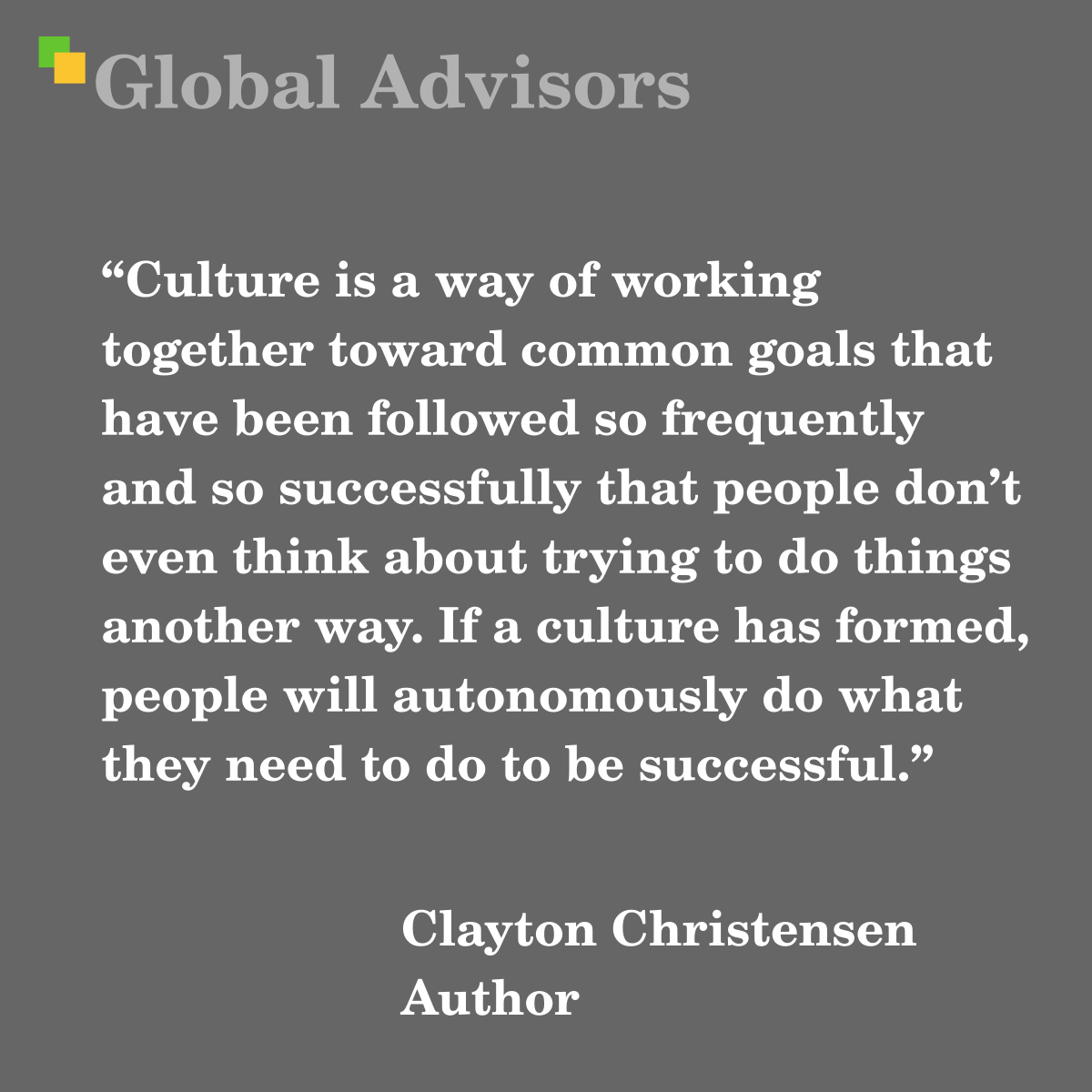 “Culture is a way of working together toward common goals that have been followed so frequently and so successfully that people don’t even think about trying to do things another way. If a culture has formed, people will autonomously do what they need to do to be successful.” - Quote: Clayton Christensen