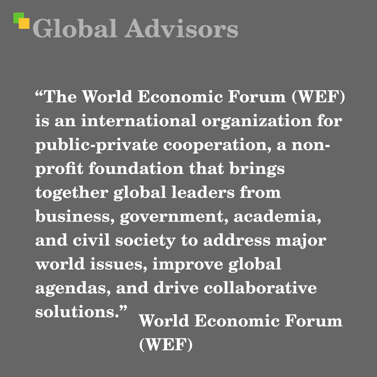 "The World Economic Forum (WEF) is an international organization for public-private cooperation, a non-profit foundation that brings together global leaders from business, government, academia, and civil society to address major world issues, improve global agendas, and drive collaborative solutions." - Term: World Economic Forum (WEF)