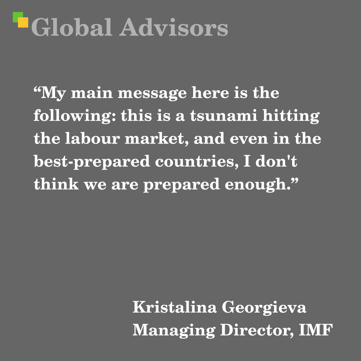 "My main message here is the following: this is a tsunami hitting the labour market, and even in the best-prepared countries, I don't think we are prepared enough." - Quote: Kristalina Georgieva - Managing Director, IMF