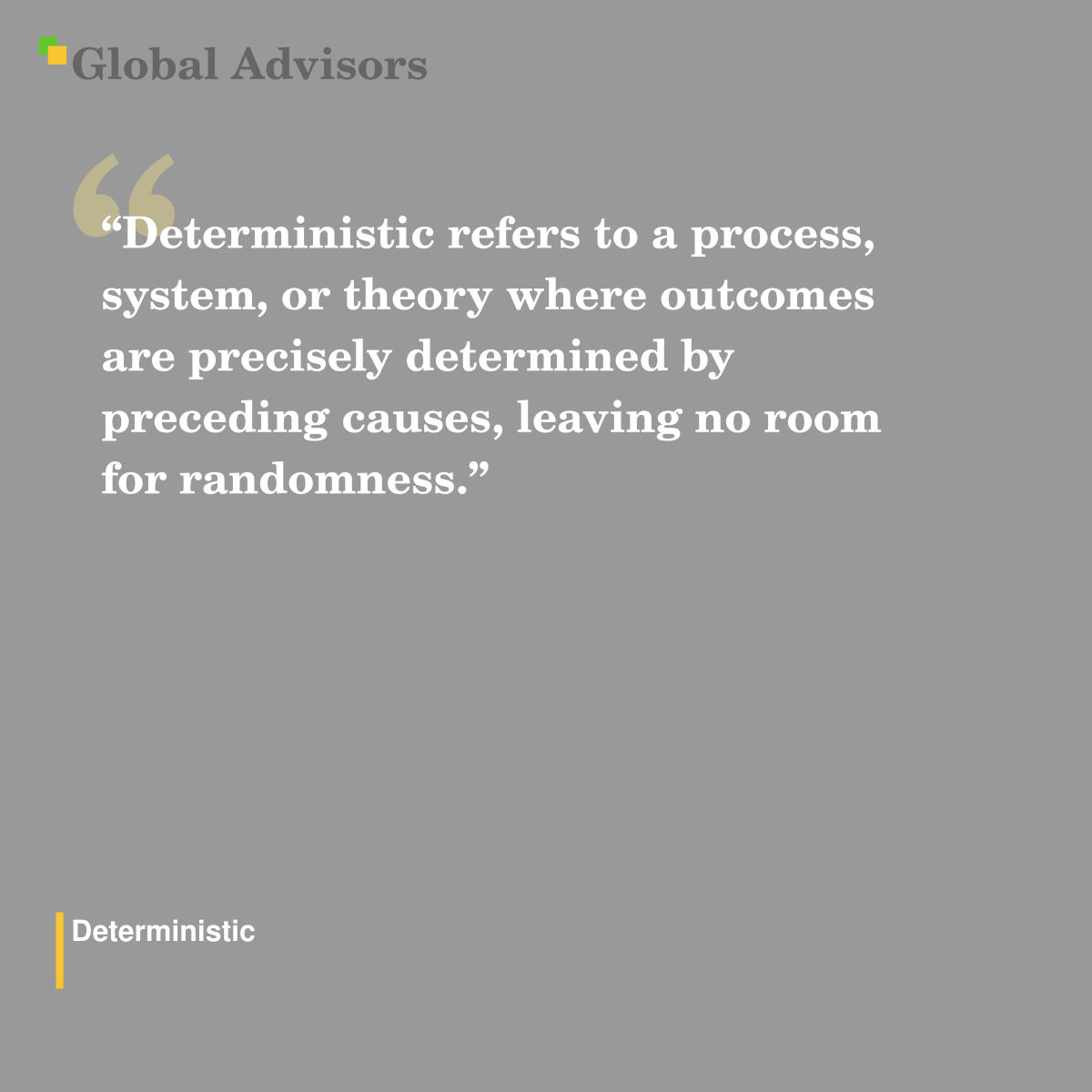 "Deterministic refers to a process, system, or theory where outcomes are precisely determined by preceding causes, leaving no room for randomness." - Term: Deterministic