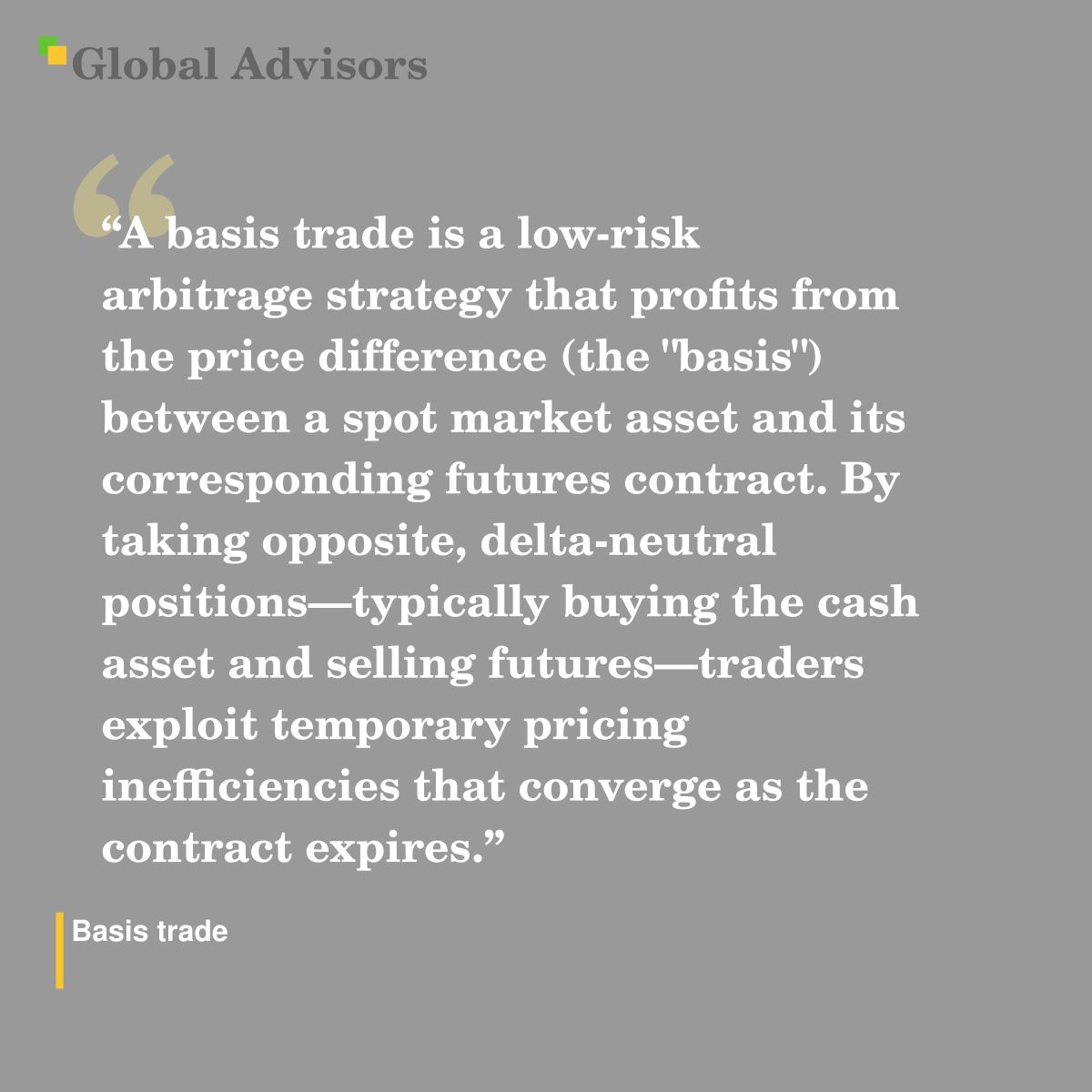 "A basis trade is a low-risk arbitrage strategy that profits from the price difference (the "basis") between a spot market asset and its corresponding futures contract. By taking opposite, delta-neutral positions—typically buying the cash asset and selling futures—traders exploit temporary pricing inefficiencies that converge as the contract expires." - Term: Basis trade