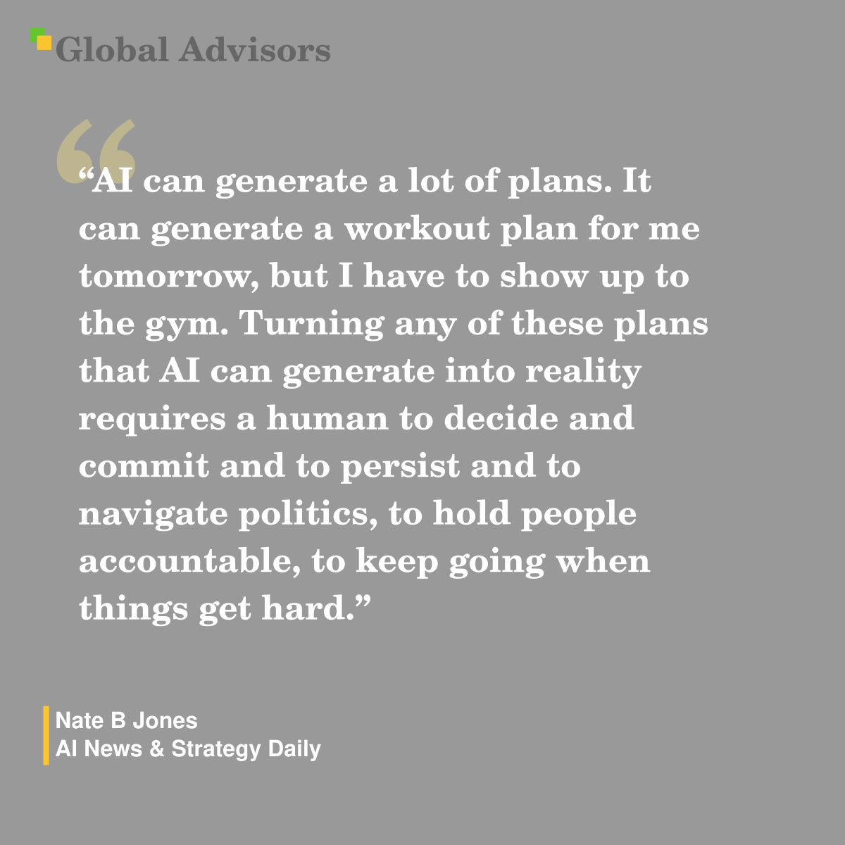 "AI can generate a lot of plans. It can generate a workout plan for me tomorrow, but I have to show up to the gym. Turning any of these plans that AI can generate into reality requires a human to decide and commit and to persist and to navigate politics, to hold people accountable, to keep going when things get hard." - Quote: Nate B Jones - AI News & Strategy Daily