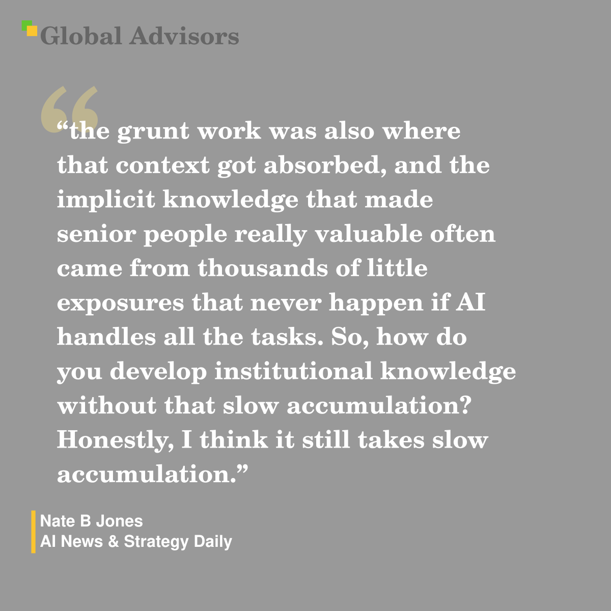 "the grunt work was also where that context got absorbed, and the implicit knowledge that made senior people really valuable often came from thousands of little exposures that never happen if AI handles all the tasks. So, how do you develop institutional knowledge without that slow accumulation? Honestly, I think it still takes slow accumulation." - Quote: Nate B Jones - AI News & Strategy Daily