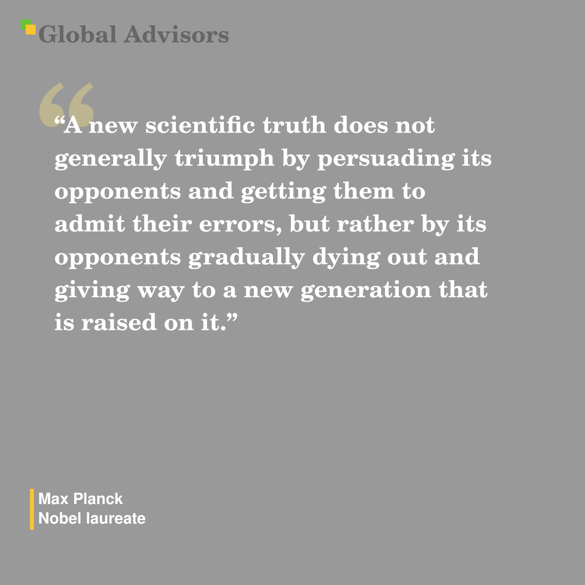 "A new scientific truth does not generally triumph by persuading its opponents and getting them to admit their errors, but rather by its opponents gradually dying out and giving way to a new generation that is raised on it." - Quote: Max Planck - Nobel laureate