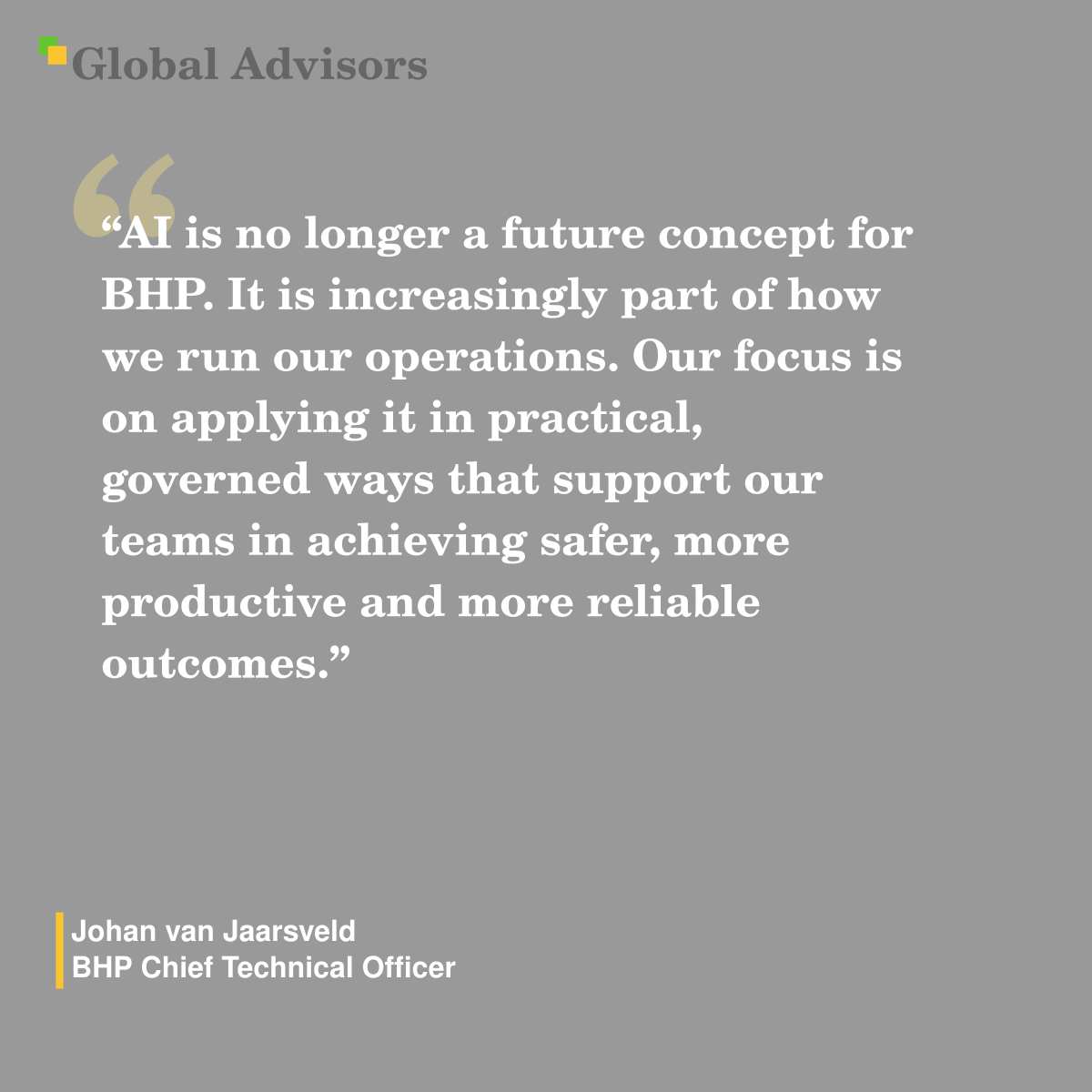 "“AI is no longer a future concept for BHP. It is increasingly part of how we run our operations. Our focus is on applying it in practical, governed ways that support our teams in achieving safer, more productive and more reliable outcomes.” - Quote: Johan van Jaarsveld - BHP Chief Technical Officer