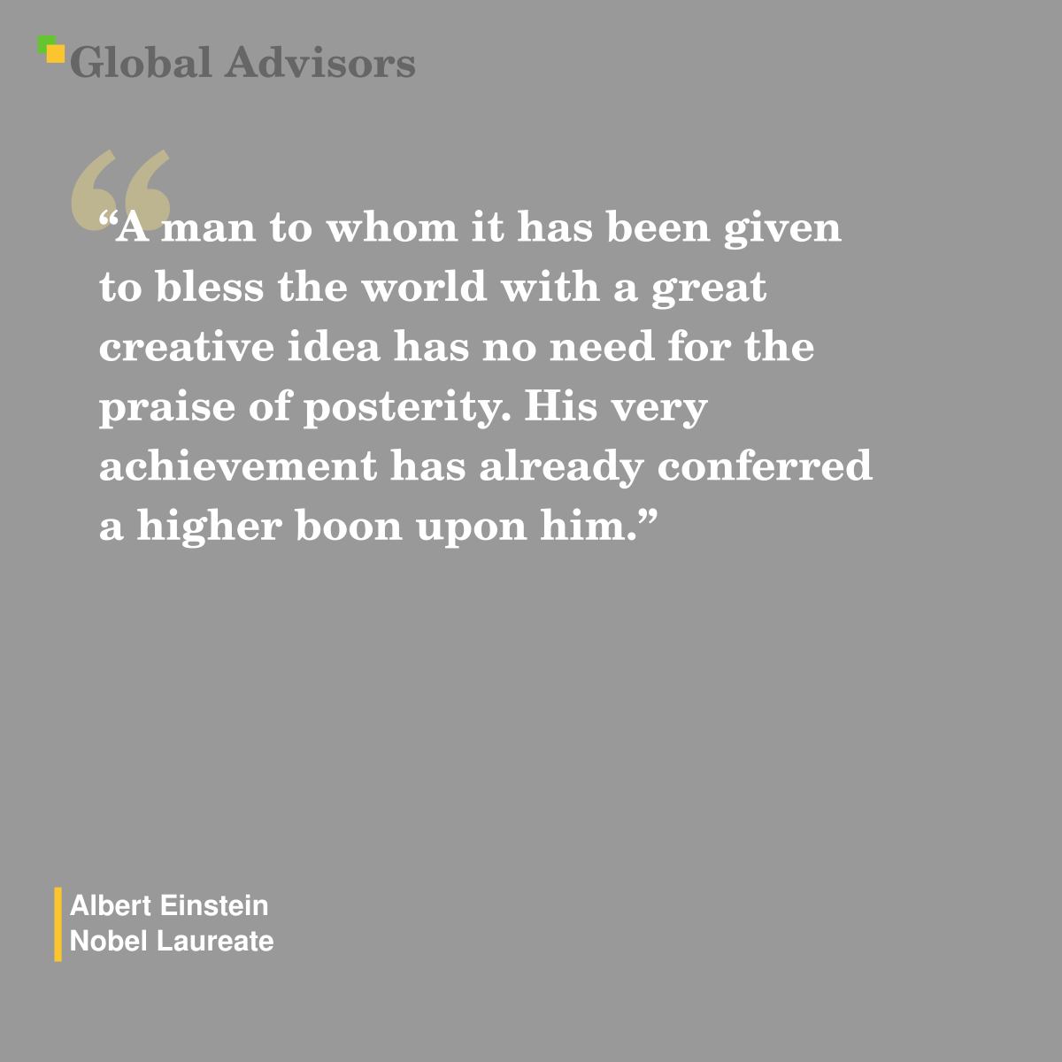 "A man to whom it has been given to bless the world with a great creative idea has no need for the praise of posterity. His very achievement has already conferred a higher boon upon him." - Quote: Albert Einstein - Nobel Laureate