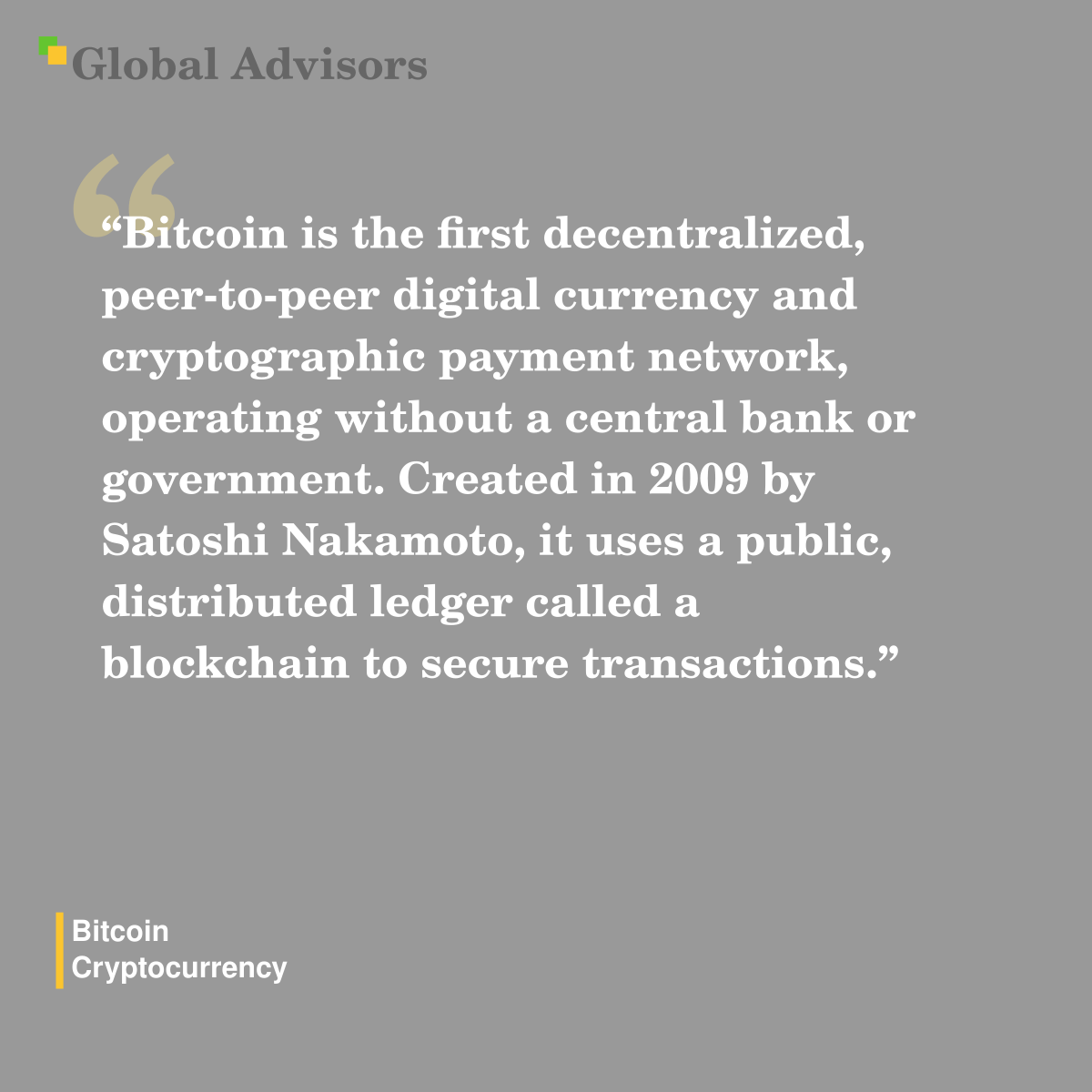 "Bitcoin is the first decentralized, peer-to-peer digital currency and cryptographic payment network, operating without a central bank or government. Created in 2009 by Satoshi Nakamoto, it uses a public, distributed ledger called a blockchain to secure transactions." - Term: Bitcoin - Cryptocurrency