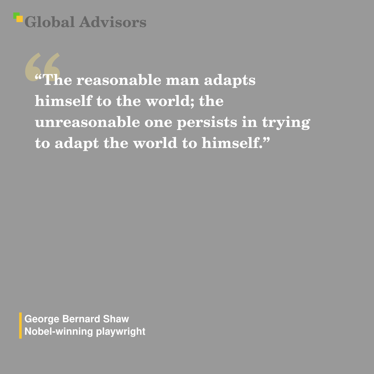 "The reasonable man adapts himself to the world; the unreasonable one persists in trying to adapt the world to himself." - Quote: George Bernard Shaw - Nobel-winning playwright