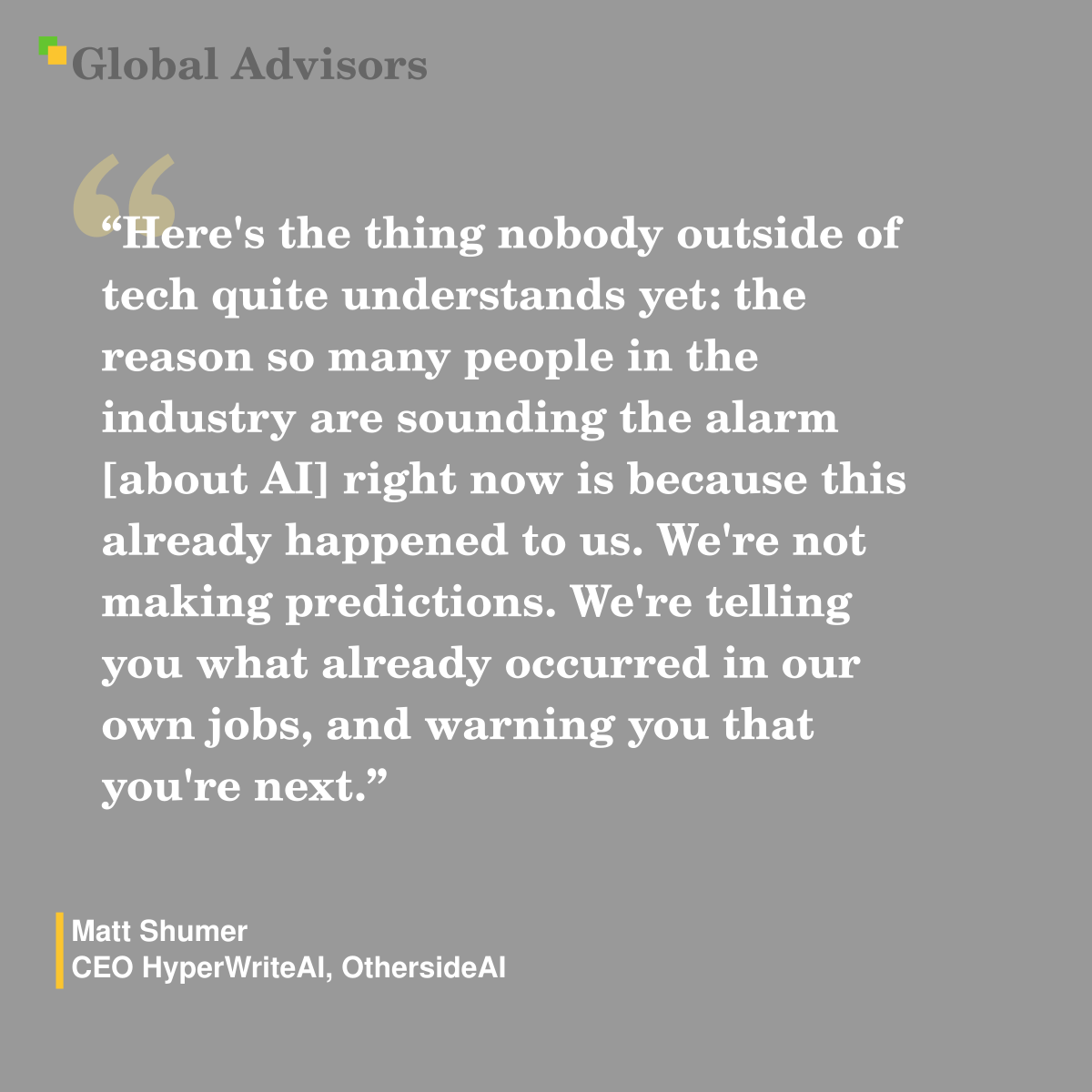 "Here's the thing nobody outside of tech quite understands yet: the reason so many people in the industry are sounding the alarm [about AI] right now is because this already happened to us. We're not making predictions. We're telling you what already occurred in our own jobs, and warning you that you're next." - Quote: Matt Shumer - CEO HyperWriteAI, OthersideAI
