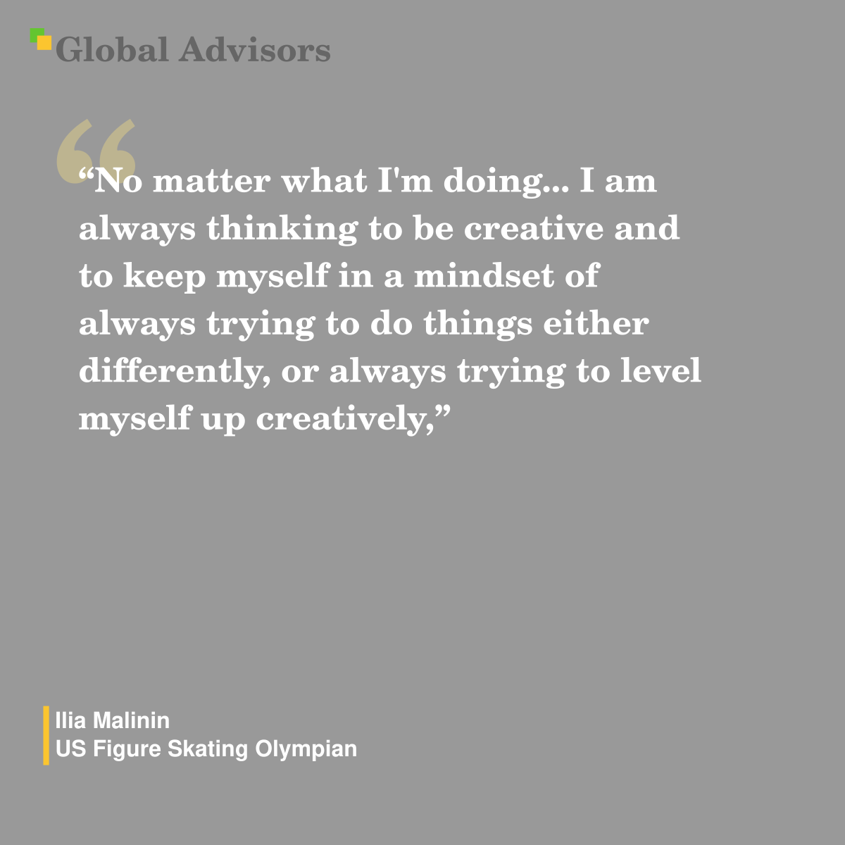 "No matter what I'm doing... I am always thinking to be creative and to keep myself in a mindset of always trying to do things either differently, or always trying to level myself up creatively," - Quote: Ilia Malinin - US Figure Skating Olympian