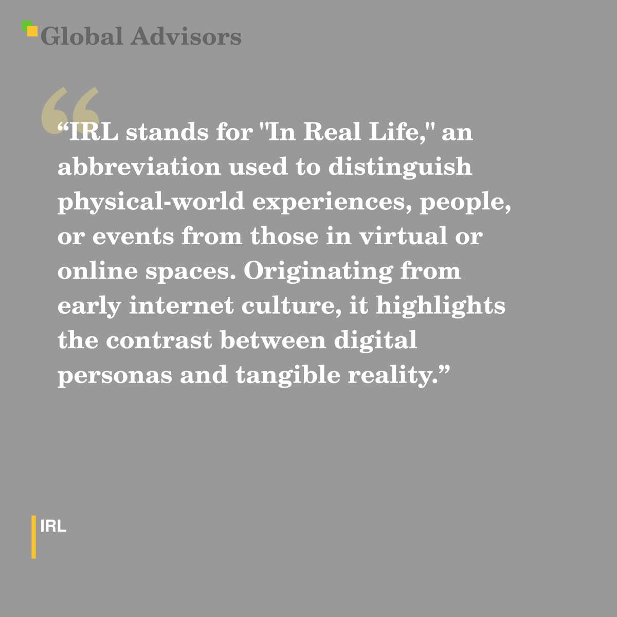 "IRL stands for "In Real Life," an abbreviation used to distinguish physical-world experiences, people, or events from those in virtual or online spaces. Originating from early internet culture, it highlights the contrast between digital personas and tangible reality." - Term: IRL