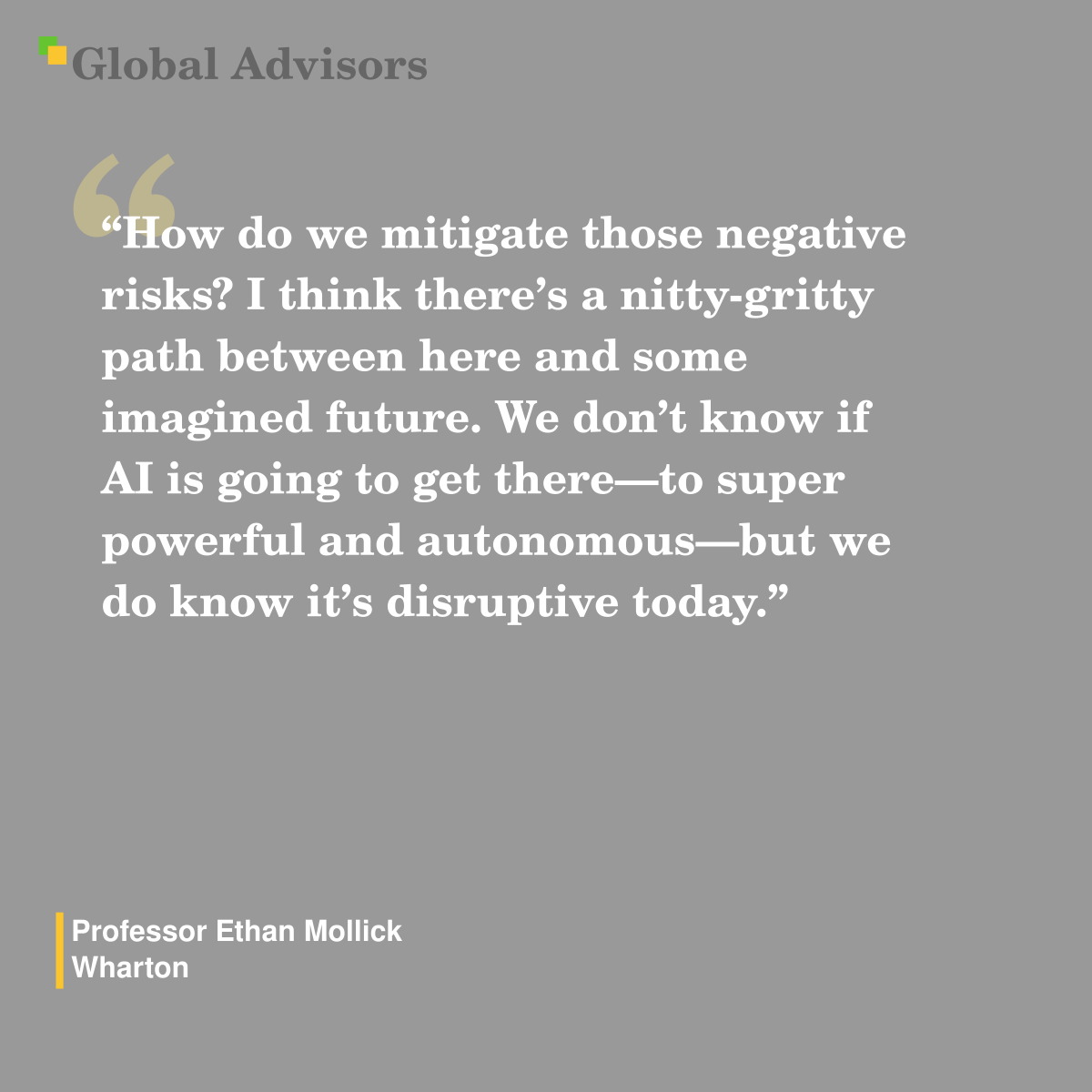 "How do we mitigate those negative risks? I think there’s a nitty-gritty path between here and some imagined future. We don’t know if AI is going to get there—to super powerful and autonomous—but we do know it’s disruptive today." - Quote: Professor Ethan Mollick - Wharton