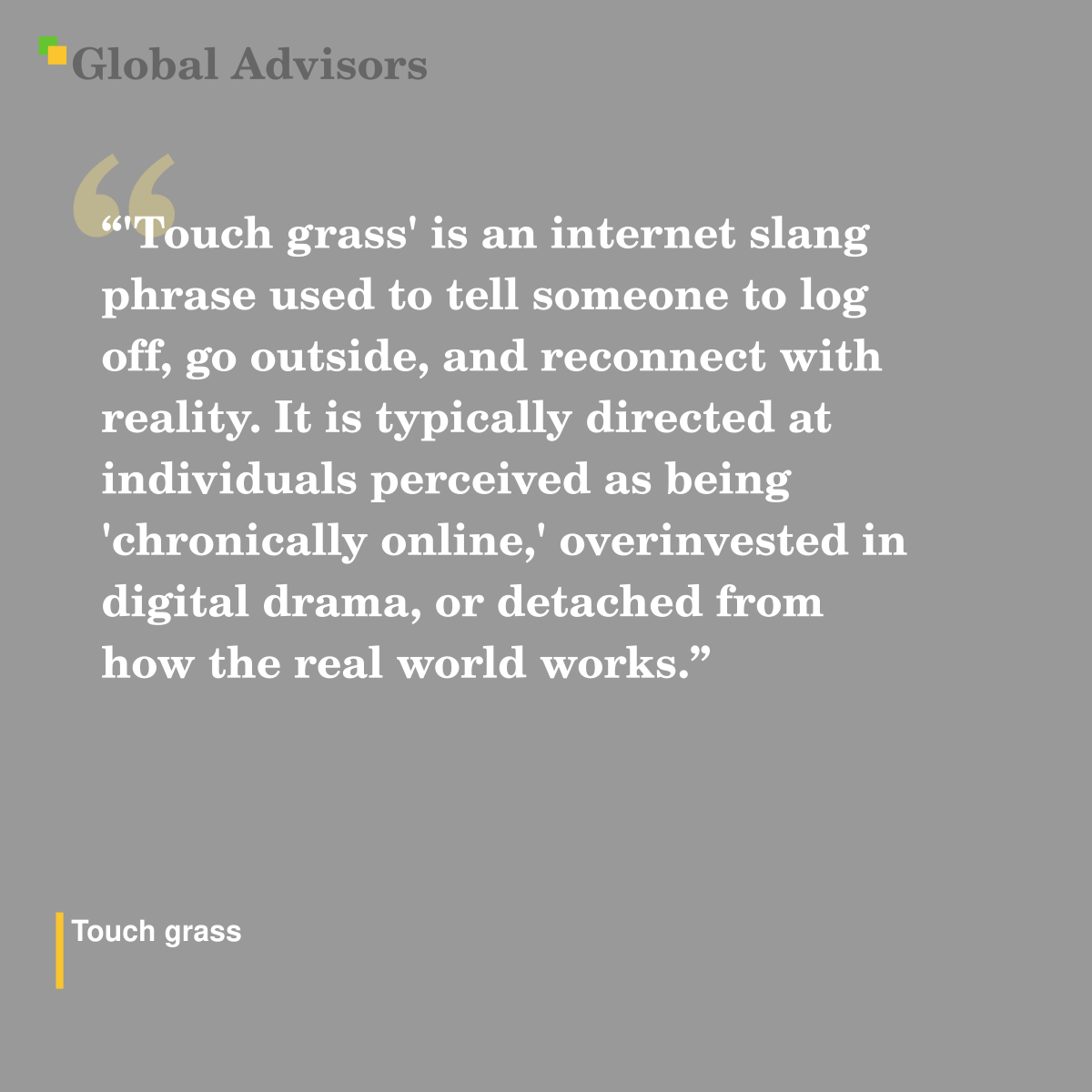 "'Touch grass' is an internet slang phrase used to tell someone to log off, go outside, and reconnect with reality. It is typically directed at individuals perceived as being 'chronically online,' overinvested in digital drama, or detached from how the real world works." - Term: Touch grass
