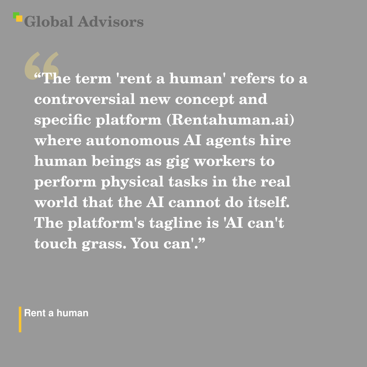 "The term 'rent a human' refers to a controversial new concept and specific platform (Rentahuman.ai) where autonomous AI agents hire human beings as gig workers to perform physical tasks in the real world that the AI cannot do itself. The platform's tagline is 'AI can't touch grass. You can'." - Term: Rent a human