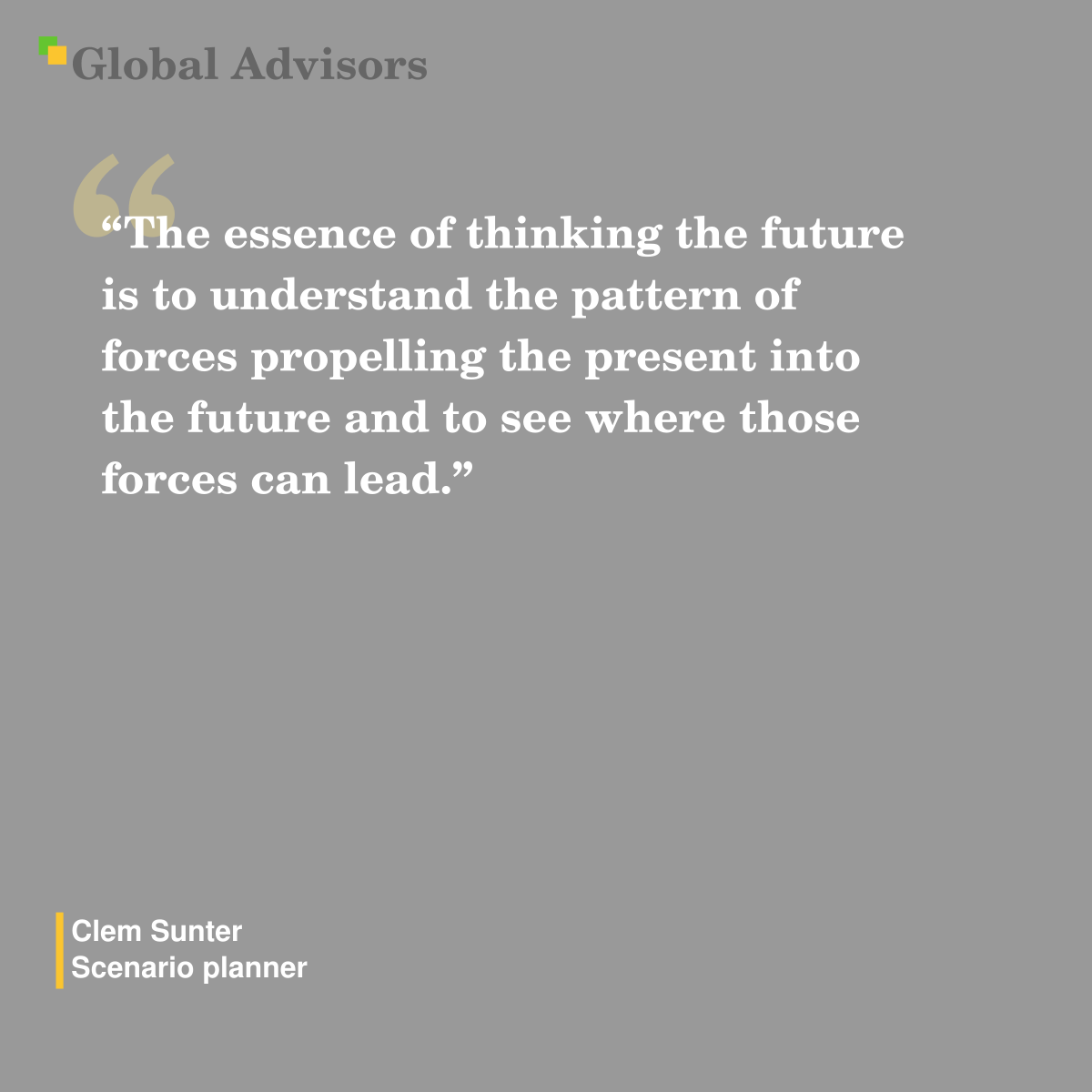 “The essence of thinking the future is to understand the pattern of forces propelling the present into the future and to see where those forces can lead.” - Quote: Clem Sunter - Scenario planner