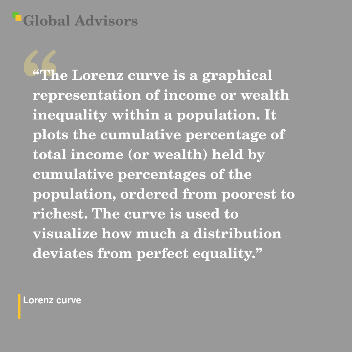 "The Lorenz curve is a graphical representation of income or wealth inequality within a population. It plots the cumulative percentage of total income (or wealth) held by cumulative percentages of the population, ordered from poorest to richest. The curve is used to visualize how much a distribution deviates from perfect equality." - Term: Lorenz curve