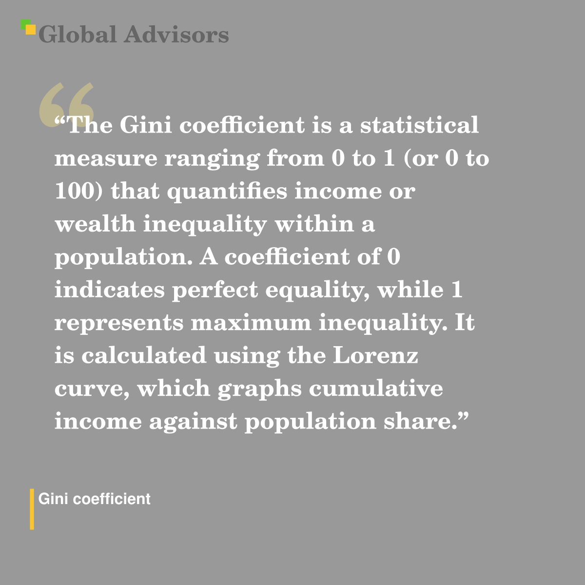 "The Gini coefficient is a statistical measure ranging from 0 to 1 (or 0 to 100) that quantifies income or wealth inequality within a population. A coefficient of 0 indicates perfect equality, while 1 represents maximum inequality. It is calculated using the Lorenz curve, which graphs cumulative income against population share." - Term: Gini coefficient